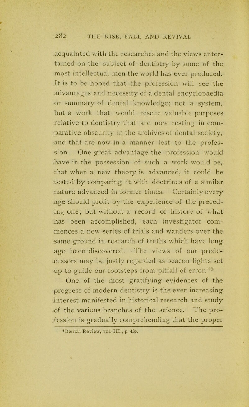 acquainted with the researches and the views enter- tained on the subject of dentistry by some of the most intellectual men the world has ever produced. It is to be hoped that the profession will see the advantages and necessity of a dental encyclopaedia or summary of dental knowledge; not a system, but a work that would rescue valuable purposes relative to dentistry that are now resting in com- parative obscurity in the archives of dental society, and that are now in a manner lost to the profes- sion. One great advantage the profession would have in the possession of such a work would be, that when a new theory is advanced, it could be tested by comparing it with doctrines of a similar nature advanced in former times. Certainly every age should profit by the experience of the preced- ing one; but without a record of history of what has been accomplished, each investigator com- mences a new series of trials and wanders over the same ground in research of truths which have long ago been discovered. The views of our prede- cessors may be justly regarded as beacon lights set up to guide our footsteps from pitfall of error.”* One of the most gratifying evidences of the progress of modern dentistry is the ever increasing interest manifested in historical research and study • of the various branches of the science. The pro- fession is gradually comprehending that the proper *Deutal Review, vol. III., p. 436.