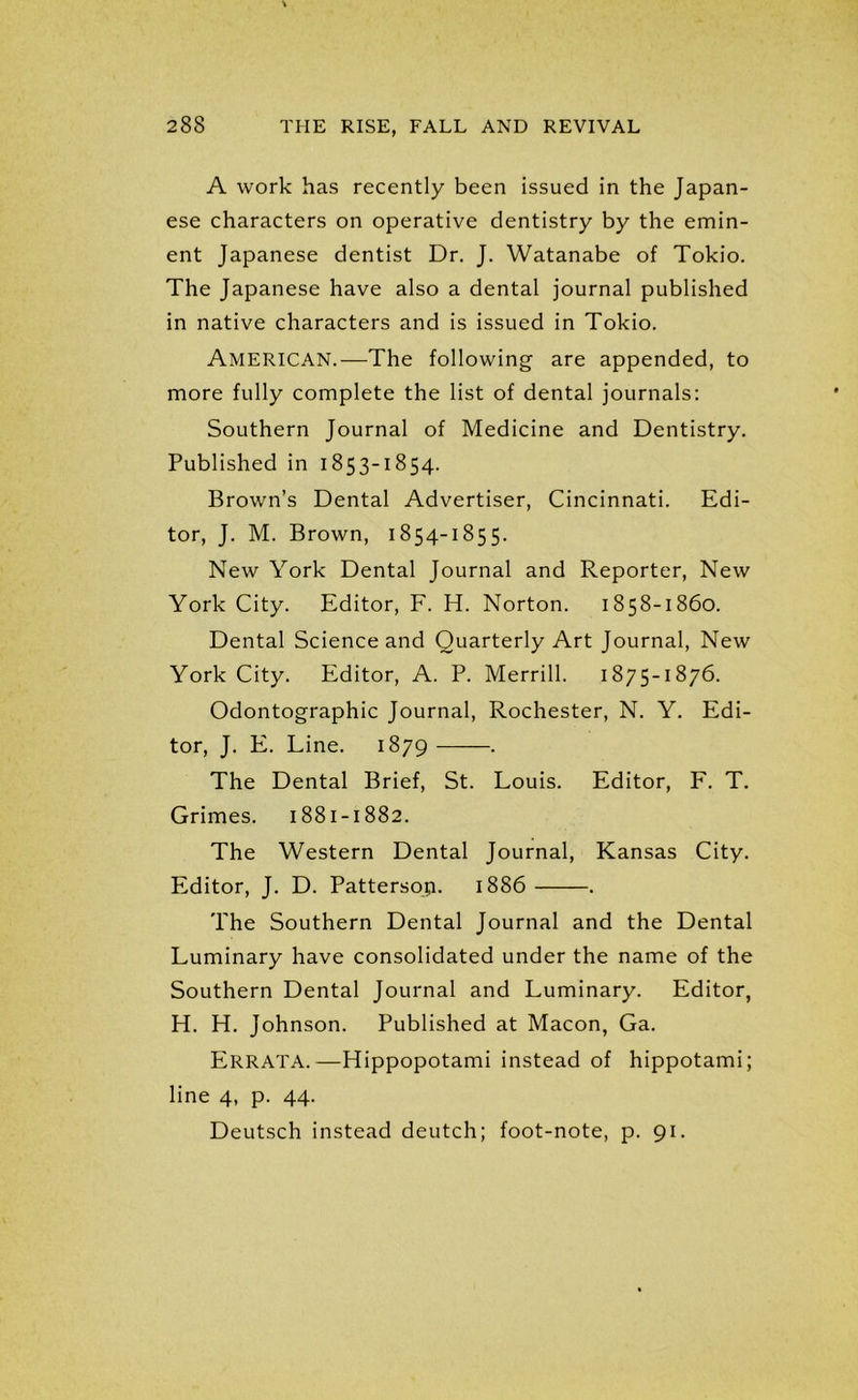 A work has recently been issued in the Japan- ese characters on operative dentistry by the emin- ent Japanese dentist Dr. J. Watanabe of Tokio. The Japanese have also a dental journal published in native characters and is issued in Tokio. AMERICAN.—The following are appended, to more fully complete the list of dental journals: Southern Journal of Medicine and Dentistry. Published in 1853-1854. Brown’s Dental Advertiser, Cincinnati. Edi- tor, J. M. Brown, 1854-1855. New York Dental Journal and Reporter, New York City. Editor, F. H. Norton. 1858-1860. Dental Science and Quarterly Art Journal, New York City. Editor, A. P. Merrill. 1875-1876. Odontographic Journal, Rochester, N. Y. Edi- tor, J. E. Line. 1879 . The Dental Brief, St. Louis. Editor, F. T. Grimes. 1881-1882. The Western Dental Journal, Kansas City. Editor, J. D. Pattersop. 1886 . The Southern Dental Journal and the Dental Luminary have consolidated under the name of the Southern Dental Journal and Luminary. Editor, H. H. Johnson. Published at Macon, Ga. Errata.—Hippopotami instead of hippotami; line 4, p. 44. Deutsch instead deutch; foot-note, p. 91.