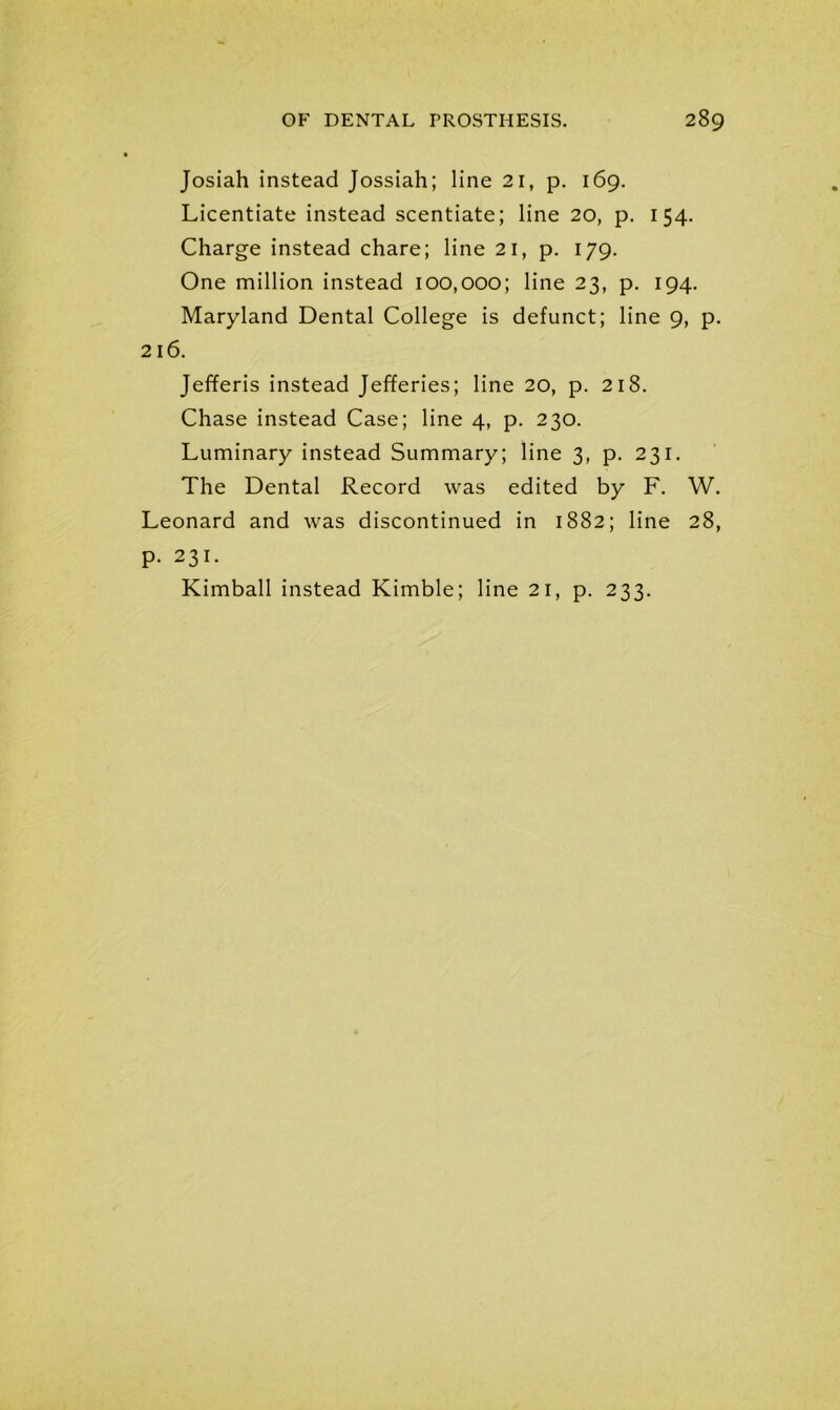 Josiah instead Jossiah; line 21, p. 169. Licentiate instead scentiate; line 20, p. 154. Charge instead chare; line 21, p. 179. One million instead 100,000; line 23, p. 194. Maryland Dental College is defunct; line 9, p. 216. Jefferis instead Jefferies; line 20, p. 218. Chase instead Case; line 4, p. 230. Luminary instead Summary; line 3, p. 231. The Dental Record was edited by F. W. Leonard and was discontinued in 1882; line 28, p. 231. Kimball instead Kimble; line 21, p. 233.