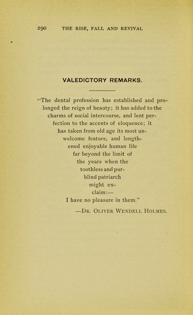 VALEDICTORY REMARKS. “The dental profession has established and pro- longed the reign of beauty; it has added to the charms of social intercourse, and lent per- fection to the accents of eloquence; it has taken from old age its most un- welcome feature, and length- ened enjoyable human life far beyond the limit of the years when the toothless and pur- blind patriarch might ex- claim:— I have no pleasure in them.” Dr. Oliver Wendell Holmes.