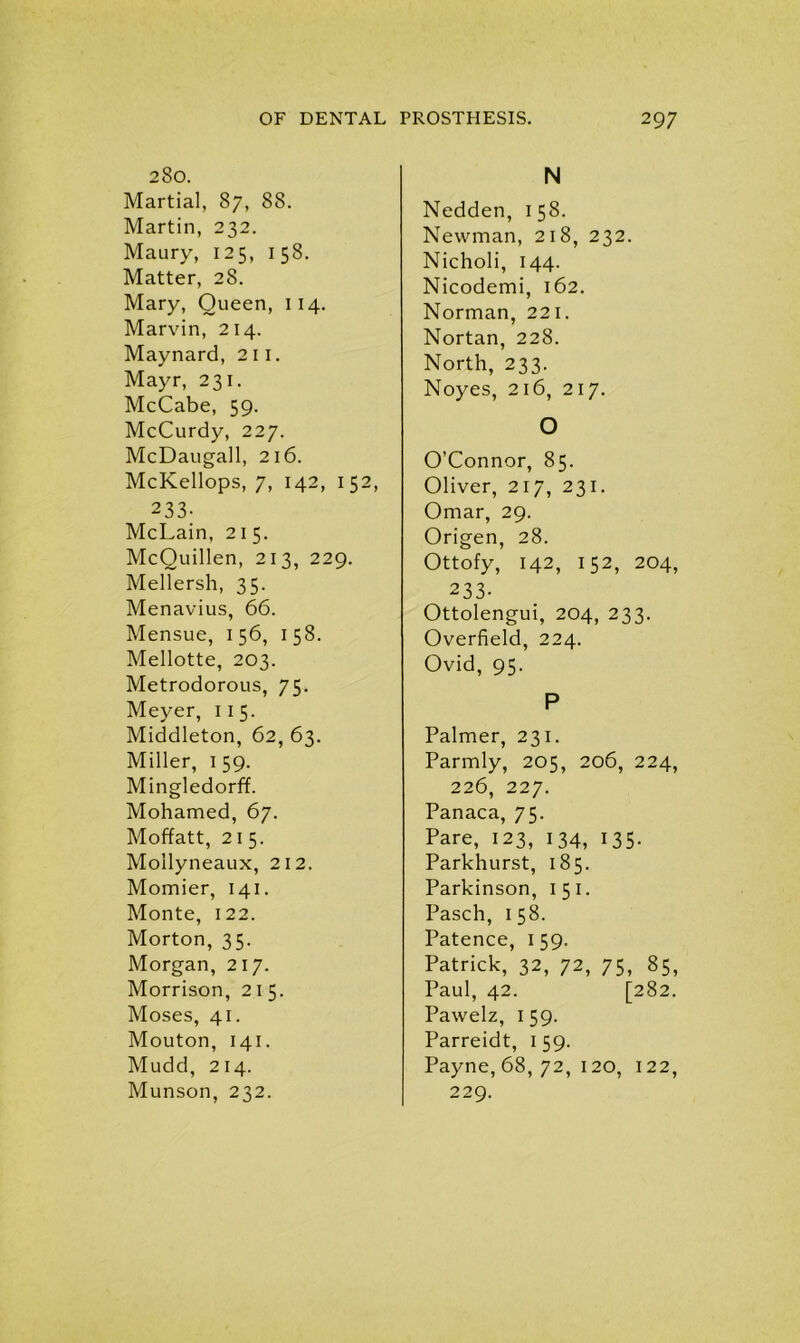 280. Martial, 87, 88. Martin, 232. Maury, 125, 158. Matter, 28. Mary, Queen, 114. Marvin, 214. Maynard, 2 11. Mayr, 231. McCabe, 59. McCurdy, 227. McDaugall, 216. McKellops, 7, 142, 152, 233- McLain, 21 5. McQuillen, 213, 229. Mellersh, 35. Menavius, 66. Mensue, 1 56, 1 58. Mellotte, 203. Metrodorous, 75. Meyer, 11 5. Middleton, 62, 63. Miller, 159. Mingledorff. Mohamed, 67. Moffatt, 21 5. Mollyneaux, 212. Momier, 141. Monte, 122. Morton, 35. Morgan, 217. Morrison, 215. Moses, 41. Mouton, 141. Mudd, 214. Munson, 232. N Nedden, 158. Newman, 218, 232. Nicholi, 144. Nicodemi, 162. Norman, 221. Nortan, 228. North, 233. Noyes, 216, 217. O O’Connor, 85. Oliver, 217, 231. Omar, 29. Origen, 28. Ottofy, 142, 152, 204, 233- Ottolengui, 204, 233. Overfield, 224. Ovid, 95. P Palmer, 231. Parmly, 205, 206, 224, 226, 227. Panaca, 75. Pare, 123, 134, 135. Parkhurst, 185. Parkinson, 151. Pasch, 158. Patence, 159. Patrick, 32, 72, 75, 85, Paul, 42. [282. Pawelz, 1 59. Parreidt, 1 59. Payne, 68, 72, 120, 122, 229.