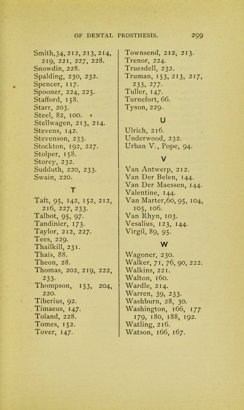 Smith,34, 212, 213, 214, 219, 221, 227, 228. Snowdin, 228. Spalding, 230, 232. Spencer, 117. Spooner, 224, 225. Stafford, 158. Starr, 203. Steel, 82, 100. • Stellwagen, 213, 214. Stevens, 142. Stevenson, 233. Stockton, 192, 227. Stolper, 158. Storey, 232. Sudduth, 220, 233. Swain, 220. T Taft, 95, 142, 152, 212, 216, 227, 233. Talbot, 95, 97. Tandinier, 173. Taylor, 212, 227. Tees, 229. Thailkill, 231. Thais, 88. Theon, 28. Thomas, 202, 219, 222, 233- Thompson, 153, 204, 220. Tiberius, 92. Timaeus, 147. Toland, 228. Tomes, 152. Tover, 147. Townsend, 212, 213. Trenor, 224. Truesdell, 232. Truman, 153, 213, 217, 233, 277- Tuller, 147. Turnefort, 66. Tyson, 229. U Ulrich, 216. Underwood, 232. Urban V., Pope, 94. V Van Antwerp, 212. Van Der Belen, 144. Van Der Maessen, 144. Valentine, 144. Van Marter,6o, 95, 104, 105, 106. Van Rhyn, 103. Vesalius, 123, 144. Virgil, 89, 95. W Wagoner, 230. Walker, 71, 76, 90, 222. Walkins, 221. Walton, 160. Wardle, 214. Warren, 39, 233. Washburn, 28, 30. Washington, 166, 177 179, 180, 188, 192. Watling, 216. Watson, 166, 167.