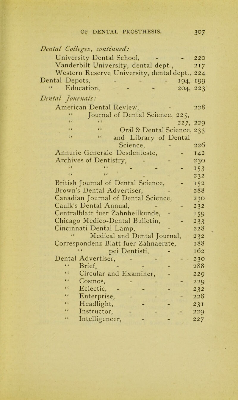 Dental Colleges, continued: University Dental School, Vanderbilt University, dental dept., Western Reserve University, dental dept., Dental Depots, - 194, “ Education, - - 204, Dental Journals: American Dental Review, “ Journal of Dental Science, 225, i t i < sy 2 “ r‘ Oral & Dental Science, “ “ and Library of Dental Science, Annurie Generale Desdenteste, Archives of Dentistry, < < < i _ _ _ i i i i _ _ British Journal of Dental Science, Brown’s Dental Advertiser, Canadian Journal of Dental Science, Caulk’s Dental Annual, Centralblatt fuer Zahnheilkunde, Chicago Medico-Dental Bulletin, Cincinnati Dental Lamp, “ Medical and Dental Journal, Correspondenz Blatt fuer Zahnaerzte, 1 ‘ pei Dentisti, Dental Advertiser, - “ Brief, - “ Circular and Examiner, “ Cosmos, - “ Eclectic, - “ Enterprise, - “ Headlight, “ Instructor, - “ Intelligencer, 220 217 224 199 223 228 229 233 226 142 230 153 232 152 288 230 232 159 233 228 232 188 162 230 288 229 229 232 228 231 229 227