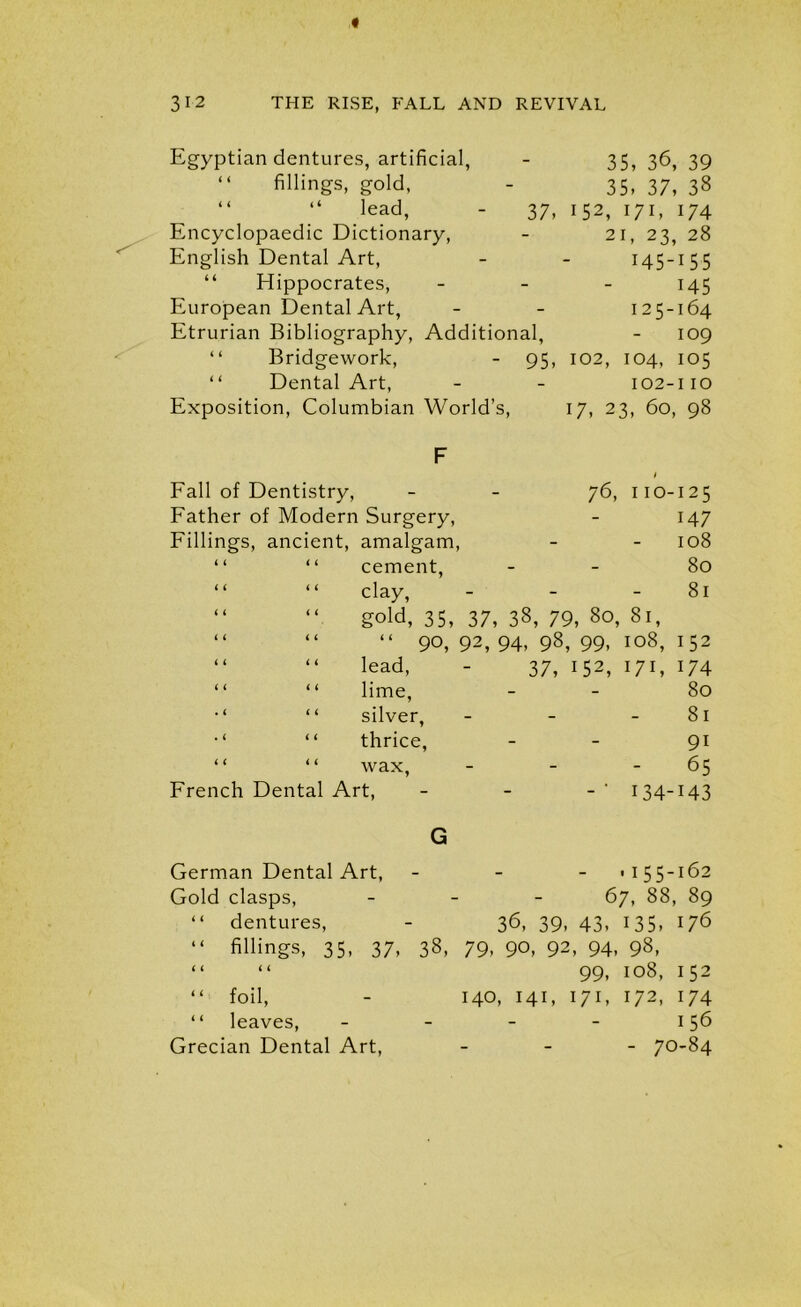 Egyptian dentures, artificial, - 35, 36, 39 “ fillings, gold, 35, 37, 38 “ “ lead, 37. 152, 171, 174 Encyclopaedic Dictionary, - 21, 23, 28 English Dental Art, i45-i55 Hippocrates, - 145 European Dental Art, - 125-164 Etrurian Bibliography, Additional, 109 “ Bridgework, 95, 102, 104, 105 “ Dental Art, - 102-110 Exposition, Columbian World’s, 17, 23, 60, 98 F Fall of Dentistry, 76, 110-125 Father of Modern Surgery, 147 Fillings, ancient, amalgam, 108 “ “ cement, 80 “ “ clay, - 81 4 4 4 4 4 4 4 4 4 4 4 4 gold, 35, 37, 38, 79, 80, 81, “ 90,92,94,98,99,108,152 lead, - 37, 152, 171, 174 lime, - 80 silver, - - -81 thrice, - 91 wax, - - 65 French Dental Art, 134-143 G German Dental Art, - ,155-162 Gold clasps, - 67, 88, 89 “ dentures, - 36, 39, 43, 135, 176 “ fillings, 35, 37, 38, 79, 90, 92, 94, 98, “ “ 99, 108, 152 “ foil, - 140, 141, 171, 172, 174 “ leaves, - - - - 156 Grecian Dental Art, - 70-84