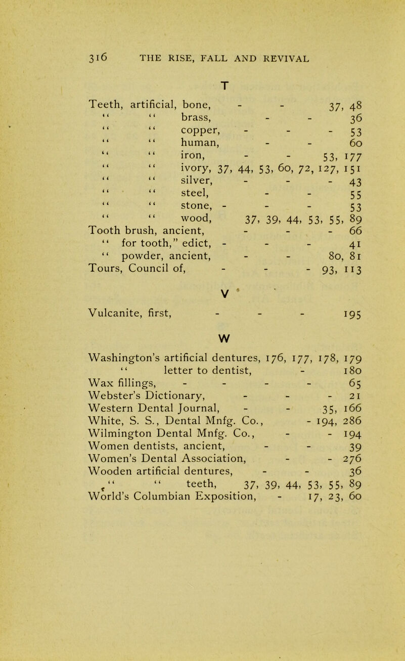 T Teeth, artificial, bone, “ “ brass, “ “ copper, “ “ human, “ “ iron, “ “ ivory, 37 “ “ silver, “ “ steel, “ “ stone, - “ “ wood, Tooth brush, ancient, “ for tooth,” edict, - “ powder, ancient, Tours, Council of, V ‘ 37, 48 36 - 53 60 53, 177 44, 53, 60, 72, 127, 151 - 43 55 53 37, 39, 44, 53, 55, 89 - 66 41 80, 81 - 93, 113 Vulcanite, first, - 195 W Washington’s artificial dentures, 176, 177, 178, 179 “ letter to dentist, - 180 Wax fillings, 65 Webster’s Dictionary, - - 21 Western Dental Journal, - - 35, 166 White, S. S., Dental Mnfg. Co., - 194, 286 Wilmington Dental Mnfg. Co., - - 194 Women dentists, ancient, 39 Women’s Dental Association, - - 276 Wooden artificial dentures, 36 c“ “ teeth, 37, 39, 44, 53, 55, 89 World’s Columbian Exposition, - 17, 23, 60