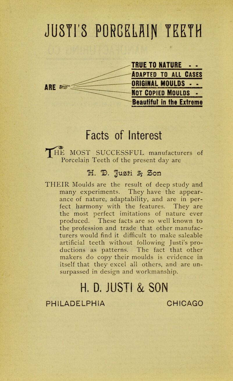 JU8TI S PORGELAIN TEETH ARE TRUE TO NATURE - ■ Adapted to all Cases ORIGINAL MOULDS • - NOT COPIED MOULDS - Beautiful in the Extreme Facts of Interest HE MOS i SUCCESSFUL manufacturers of Porcelain Teeth of the present day are H. SB. ^fuzfi Ss Zon THEIR Moulds are the result of deep study and many experiments. They have the appear- ance of nature, adaptability, and are in per- fect harmony with the features. They are the most perfect imitations of nature ever produced. These facts are so well known to the profession and trade that other manufac- turers would find it difficult to make saleable artificial teeth without following Justi’s pro- ductions as patterns. The fact that other makers do copy their moulds is evidence in itself that they excel all others, and are un- surpassed in design and workmanship. H. D. JUST! & SON