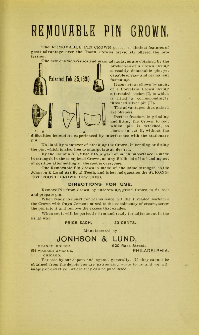 GROWN. REMOVABLE PIN Patented. Feb. 25,1890. The REMOVABLE PIN CROWN possesses distinct features of great advantage over the Tooth Crowns previously offered the pro- fession. _The new characteristics and main advantages are obtained by the production of a Crown having a readily detachable pin, yet capable of easy and permanent fastening. It consists as shown by cut A, of a Porcelain Crown having a threaded socket (I), to which is fitted a correspondingly threaded silver pin (II). The advantages thus gained are obvious. Perfect freedom in grinding and fitting the Crown to root whilst pin is detached, as showrn in cut B, without the difficulties heretofore experienced by interference with the stationary pin. No liability whatever of breaking the Crown, in bending or fitting the pin, which is also free to manipulate as desired. By the use of a SILVER PIN a gain of much importance is made in strength in the completed Crown, as any liklihood of its bending out of position after setting in the root is overcome. The Removable Pin Crown is made of the same strength as the Johnson & Lund Artificial Teeth, and is beyond question the STRONG- EST TOOTH CROWN OFFERED. DIRECTIONS FOR USE. Remove Pin from Crown by unscrewing, grind Crown to fit root and prepare pin. When ready to insert for permanence fill the threaded socket in the Crown with Onyx Cement mixed to the consistency of cream, screw the pin into it and remove the excess that exudes. When set it will be perfectly firm and ready for adjustment in the usual waj'. PRICE EACH, . 30 CENTS. Manufactured by JONHSON & LUND, branch house: 620 Race Street, 514 WABASH AVENUE, PHILADELPHIA. CHICAGO. For sale by our depots and agents generally. If they cannot be obtained from the depots you are patronizing write to us and we wil supply or direct you w'here they can be purchased.