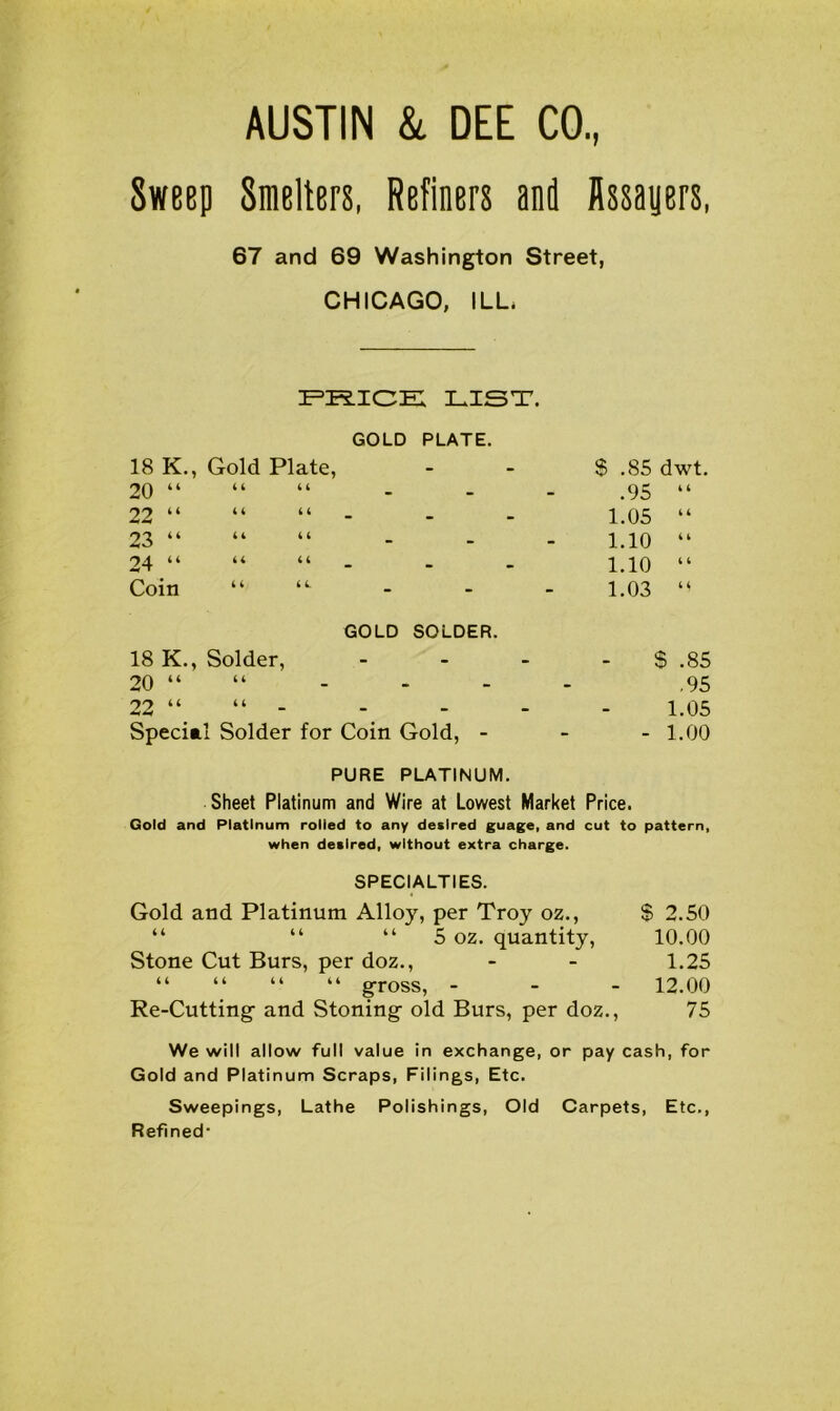 AUSTIN & DEE CO., Sweep Smelters, Refiners anil Assayers, 67 and 69 Washington Street, CHICAGO, ILL PRICE LIST. GOLD PLATE. 18 K., Gold Plate, 20 “ “ “ 22 “ “ “ 23 4 4 44 44 94 ii 44 44 Coin “ GOLD SOLDER. 18 K., Solder, 20 “ “ 92 44 4 4 Special Solder for Coin Gold, - $ .85 dwt .95 “ 1.05 “ 1.10 “ 1.10 “ 1.03 $ .85 .95 1.05 - 1.00 PURE PLATINUM. Sheet Platinum and Wire at Lowest Market Price. Gold and Platinum rolled to any desired guage, and cut to pattern, when desired, without extra charge. SPECIALTIES. Gold and Platinum Alloy, per Troy oz., $ 2.50 “ “ “ 5 oz. quantity, 10.00 Stone Cut Burs, per doz., - - 1.25 “ “ “ “ gross, - - - 12.00 Re-Cutting- and Stoning- old Burs, per doz., 75 We will allow full value in exchange, or pay cash, for Gold and Platinum Scraps, Filings, Etc. Sweepings, Lathe Polishings, Old Carpets, Etc., Refined-