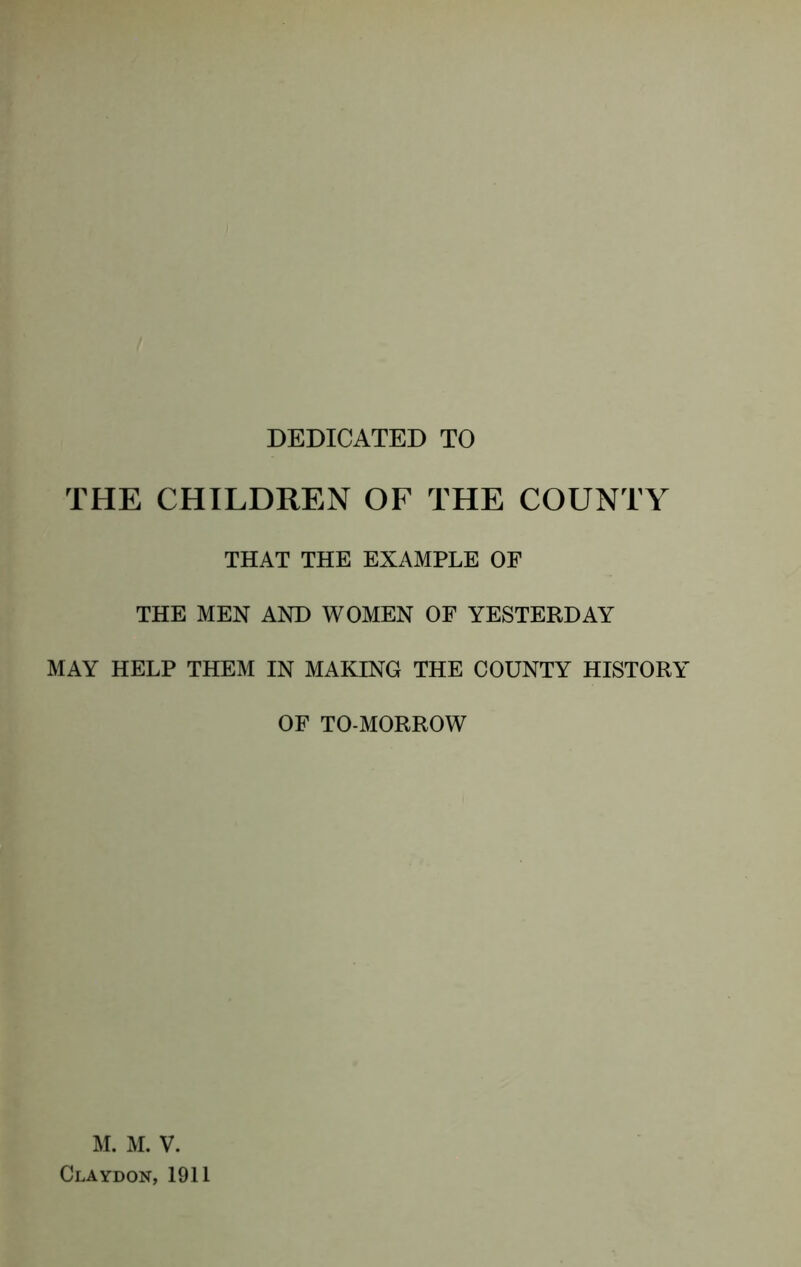 DEDICATED TO THE CHILDREN OF THE COUNTY THAT THE EXAMPLE OF THE MEN AND WOMEN OF YESTERDAY MAY HELP THEM IN MAKING THE COUNTY HISTORY OF TO-MORROW M. M. V. Claydon, 1911