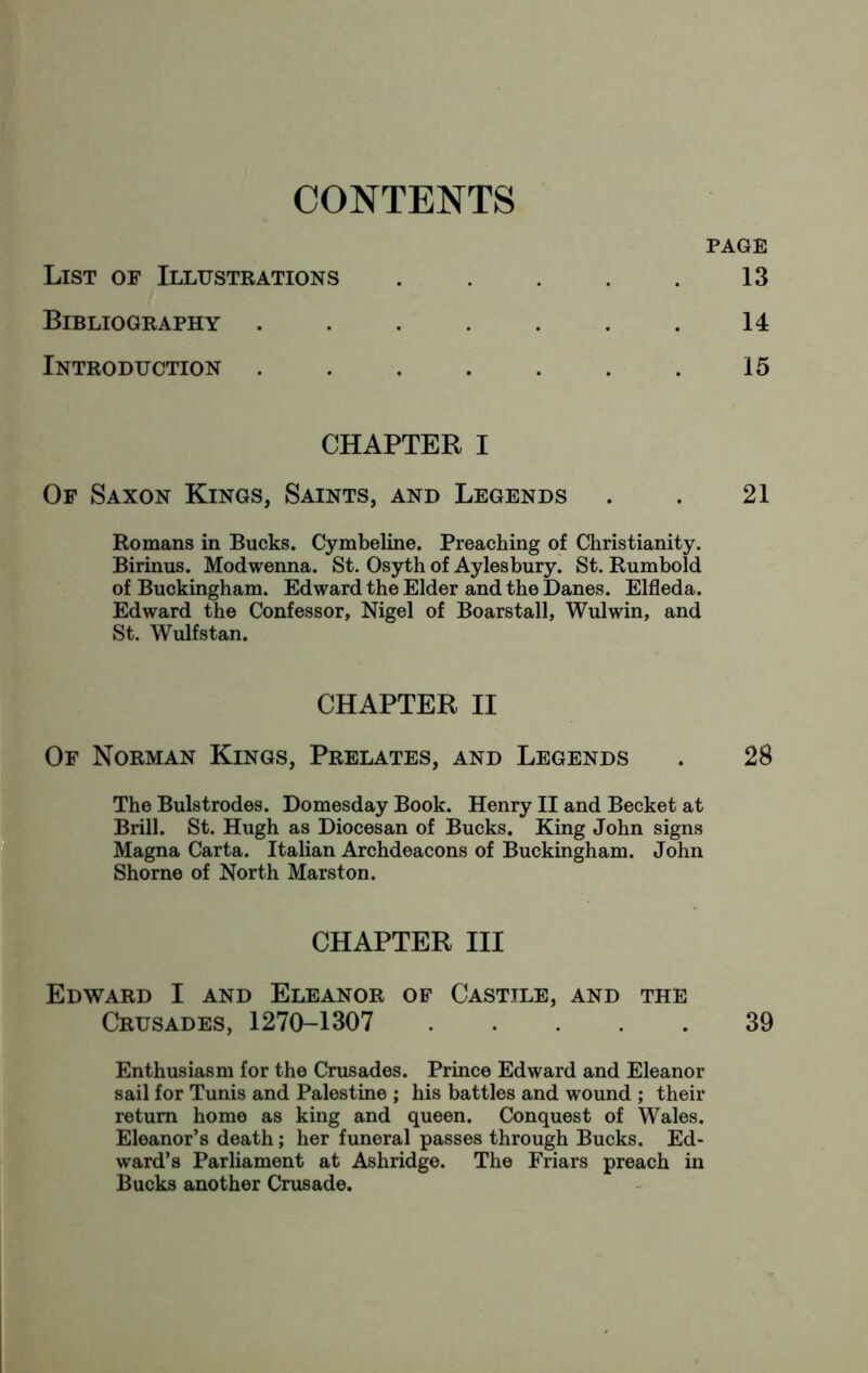 CONTENTS PAGE List of Illustrations 13 Bibliography .... 14 Introduction .... 15 CHAPTER I Of Saxon Kings, Saints, and Legends . . 21 Romans in Bucks. Cymbeline. Preaching of Christianity. Birinus. Modwenna. St. Osyth of Aylesbury. St. Rumbold of Buckingham. Edward the Elder and the Danes. Elfleda. Edward the Confessor, Nigel of Boarstall, Wulwin, and St. Wulfstan. CHAPTER II Of Norman Kings, Prelates, and Legends . 28 I The Bulstrodes. Domesday Book. Henry II and Becket at I Brill. St. Hugh as Diocesan of Bucks. King John signs [ Magna Carta. Italian Archdeacons of Buckingham. John * Shorne of North Marston. CHAPTER III Edward I and Eleanor of Castile, and the Crusades, 1270-1307 39 Enthusiasm for the Crusades. Prince Edward and Eleanor sail for Tunis and Palestine ; his battles and wound ; their return home as king and queen. Conquest of Wales. Eleanor’s death; her funeral passes through Bucks. Ed- ward’s Parliament at Ashridge. The Friars preach in Bucks another Crusade.