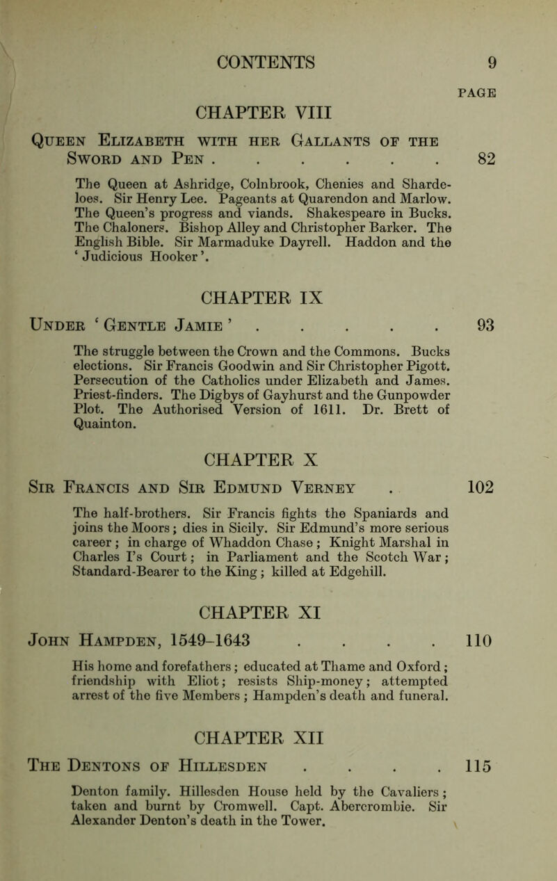 CHAPTER VIII Queen Elizabeth with her Gallants of the Sword and Pen ...... The Queen at Ashridge, Colnbrook, Chenies and Sharde- loes. Sir Henry Lee. Pageants at Quarendon and Marlow. The Queen’s progress and viands. Shakespeare in Bucks. The Chaloners. Bishop Alley and Christopher Barker. The English Bible. Sir Marmaduke Dayrell. Haddon and the ‘ Judicious Hooker CHAPTER IX Under ‘ Gentle Jamie ’ . The struggle between the Crown and the Commons. Bucks elections. Sir Francis Goodwin and Sir Christopher Pigott. Persecution of the Catholics under Elizabeth and James. Priest-finders. The Digbys of Gayhurst and the Gunpowder Plot. The Authorised Version of 1611. Dr. Brett of Quainton. CHAPTER X Sir Francis and Sir Edmund Verney The half-brothers. Sir Francis fights the Spaniards and joins the Moors; dies in Sicily. Sir Edmund’s more serious career ; in charge of Whaddon Chase ; Knight Marshal in Charles I’s Court; in Parliament and the Scotch War; Standard-Bearer to the King; killed at Edgehill. CHAPTER XI John Hampden, 1549-1643 .... His homo and forefathers; educated at Thame and Oxford; friendship with Eliot; resists Ship-money; attempted arrest of the five Members ; Hampden’s death and funeral. CHAPTER XII The Dentons of Hillesden .... Denton family. Hillesden House held by the Cavaliers ; taken and burnt by Cromwell. Capt. Abercrombie. Sir Alexander Denton’s death in the Tower. PAGE 82 93 102 no 115