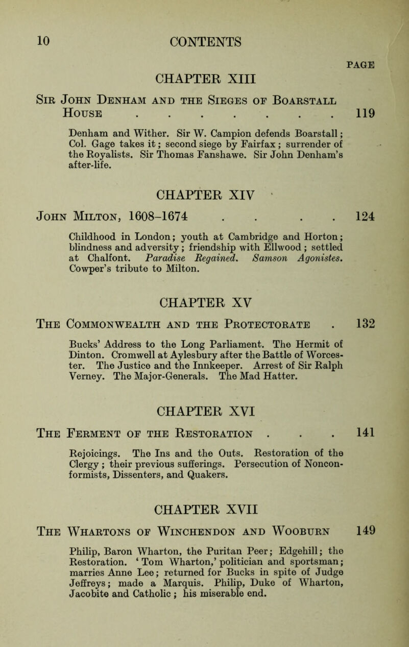 PAGE CHAPTER XIII Sir John Denham and the Sieges of Boarstall House 119 Denham and Wither. Sir W. Campion defends Boarstall; Col. Gage takes it; second siege by Fairfax ; surrender of the Royalists. Sir Thomas Fanshawe. Sir John Denham’s after-life. CHAPTER XIV ' John Milton, 1608-1674 . . . . 124 Childhood in London; youth at Cambridge and Horton; blindness and adversity; friendship with Ellwood ; settled at Chalfont. Paradise Regained. Samson Agonistes. Cowper’s tribute to Milton. CHAPTER XV The Commonwealth and the Protectorate . 132 Bucks’ Address to the Long Parliament. The Hermit of Dinton. Cromwell at Aylesbury after the Battle of Worces- ter. The Justice and the Innkeeper. Arrest of Sir Ralph Verney. The Major-Generals. The Mad Hatter. CHAPTER XVI The Ferment of the Restoration . . . 141 Rejoicings. The Ins and the Outs. Restoration of the Clergy ; their previous sufferings. Persecution of Noncon- formists, Dissenters, and Quakers. CHAPTER XVII The Whartons of Winchendon and Wooburn 149 Philip, Baron Wharton, the Puritan Peer; Edgehill; the Restoration. ‘ Tom Wharton,’ politician and sportsman; marries Anne Lee; returned for Bucks in spite of Judge Jeffreys; made a Marquis. Philip, Duke of Wharton, Jacobite and Catholic ; his miserable end.