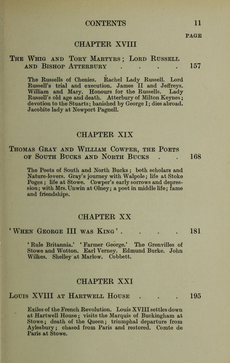 PAGE CHAPTER XVIII The Whig and Tory Martyrs ; Lord Russell AND Bishop Atterbury . . . .157 The Russells of Chenies. Rachel Lady Russell. Lord Russell’s trial and execution. James II and Jeffreys. William and Mary. Honours for the Russells. Lady Russell’s old age and death. Atterbury of Milton Keynes; devotion to the Stuarts; banished by George I; dies abroad. Jacobite lady at Newport Pagnell. CHAPTER XIX Thomas Gray and William Cowper, the Poets OF South Bucks and North Bucks . . 168 The Poets of South and North Bucks ; both scholars and Nature-lovers. Gray’s journey with Walpole; life at Stoke Poges ; life at Stowe. Cowper’s early sorrows and depres- sion; with Mrs.Unwin at Olney; a poet in middle life; fame and friendships. CHAPTER XX ‘When George III was King’ . . . .181 ‘ Rule Britannia.’ ‘ Farmer George.’ The Grenvilles of Stowe and Wotton. Earl Verney. Edmund Burke. John Wilkes. Shelley’at Marlow. Cobbett. CHAPTER XXI Louis XVIII at Hartwell House . . .195 Exiles of the French Revolution. Louis XVIII settles down at Hartwell House; visits the Marquis of Buckingham at Stowe; death of the Queen; triumphal departure from Aylesbury; chased from Paris and restored. Comte de Paris at Stowe.