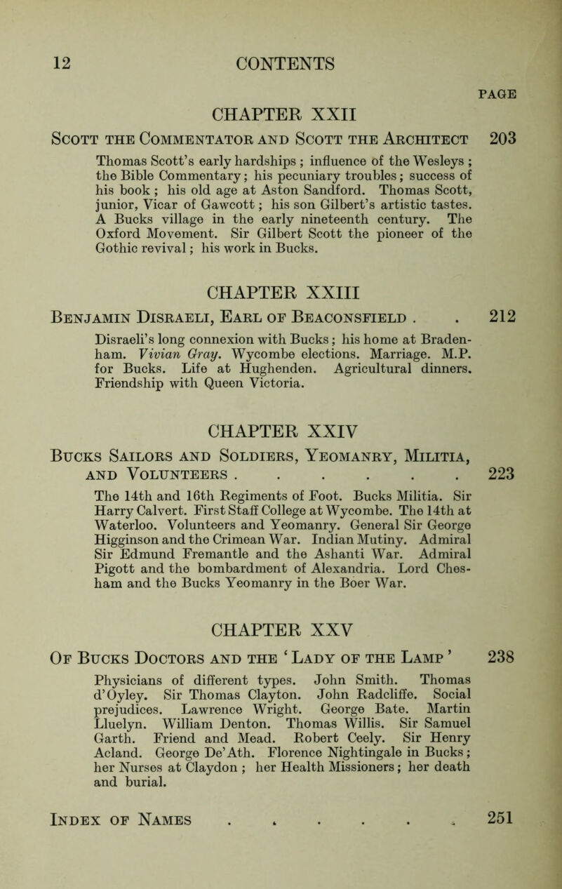 PAGE CHAPTER XXII Scott the Commentator and Scott the Architect 203 Thomas Scott’s early hardships ; influence of the Wesleys ; the Bible Commentary; his pecuniary troubles; success of his book ; his old age at Aston Sandford. Thomas Scott, junior, Vicar of Gawcott; his son Gilbert’s artistic tastes. A Bucks village in the early nineteenth century. The Oxford Movement. Sir Gilbert Scott the pioneer of the Gothic revival; his work in Bucks. CHAPTER XXIII Benjamin Disraeli, Earl of Beaconsfield . . 212 Disraeli’s long connexion with Bucks; his home at Braden- ham. Vivian Gray. Wycombe elections. Marriage. M.P. for Bucks. Life at Hughenden. Agricultural dinners. Friendship with Queen Victoria. CHAPTER XXIV Bucks Sailors and Soldiers, Yeomanry, Militia, AND Volunteers ...... 223 The 14th and 16th Regiments of Foot. Bucks Militia. Sir Harry Calvert. First Staff College at Wycombe. The 14th at Waterloo. Volunteers and Yeomanry. General Sir George Higginson and the Crimean War. Indian Mutiny. Admiral Sir Edmund Fremantle and the Ashanti War. Admiral Pigott and the bombardment of Alexandria. Lord Ches- ham and the Bucks Yeomanry in the Boer War. CHAPTER XXV Of Bucks Doctors and the ‘ Lady of the Lamp ’ 238 Physicians of different types. John Smith. Thomas d’Oyley. Sir Thomas Clayton. John Radcliffe. Social prejudices. Lawrence Wright. George Bate. Martin Lluelyn. William Denton. Thomas Willis. Sir Samuel Garth. Friend and Mead. Robert Ceely. Sir Henry Acland. George De’Ath. Florence Nightingale in Bucks ; her Nurses at Claydon ; her Health Missioners; her death and burial. Index of Names 251