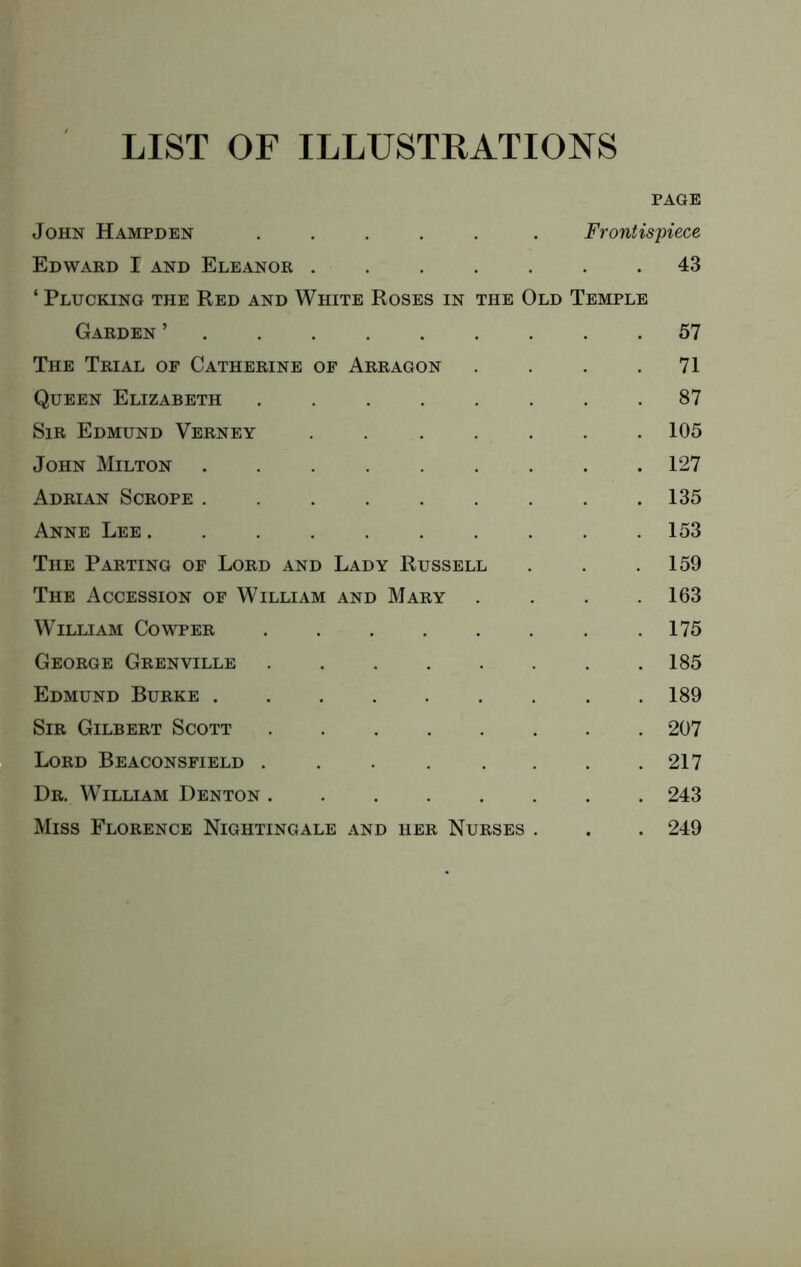 LIST OF ILLUSTRATIONS PAGE John Hampden ..... . Frontispiece Edward I and Eleanor ....... 43 ‘ Plucking the Red and White Roses in the Old Temple Garden ’ 57 The Trial of Catherine of Arragon . . . .71 Queen Elizabeth 87 Sir Edmund Verney ....... 105 John Milton 127 Adrian Scrope ......... 135 Anne Lee 153 The Parting of Lord and Lady Russell . . .159 The Accession of William and Mary . . . .163 William Cowper .175 George Grenville .185 Edmund Burke 189 Sir Gilbert Scott 207 Lord Beaconsfield . . . . . . . .217 Dr. William Denton 243 Miss Florence Nightingale and her Nurses . . . 249