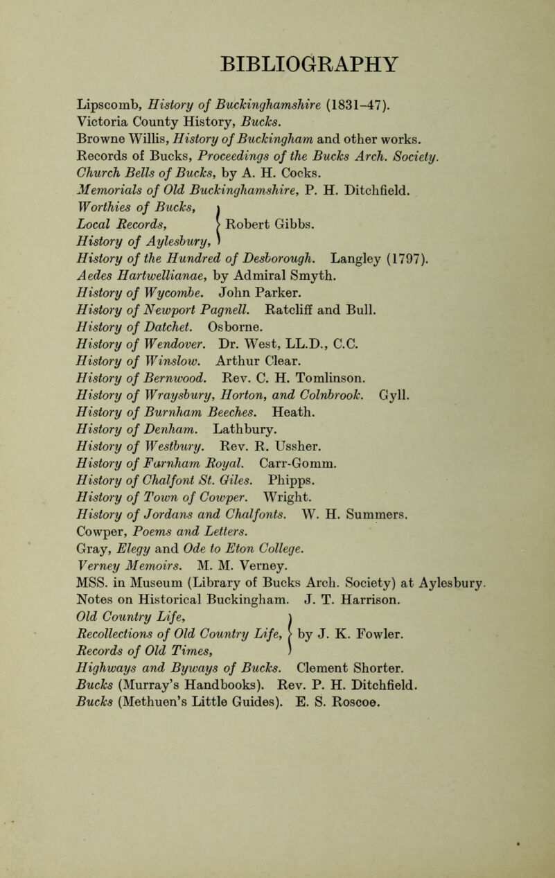 BIBLIOGRAPHY Lipscomb, History oj Buckinghamshire (1831-47). Victoria County History, Bucks. Browne Willis, History of Buckingham and other works. Records of Bucks, Proceedings of the Bucks Arch. Society. Church Bells of Bucks, by A. H. Cocks. Memorials of Old Buckinghamshire, P. H. Ditchfield. Worthies of Bucks, i Local Records, > Robert Gibbs. History of Aylesbury, ' History of the Hundred of Desborough. Langley (1797). Aedes Hartwellianae, by Admiral Smyth. History of Wycombe. John Parker. History of Newport Pagnell. Ratcliff and Bull. History of Datchet. Osborne. History of Wendover. Dr. West, LL.D., C.C. History of Winslow. Arthur Clear. History of Bernwood. Rev. C. H. Tomlinson. History of Wraysbury, Horton, and Colnbrook. Gyll. History of Burnham Beeches. Heath. History of Denham. Lathbury. History of Westbury. Rev. R. Ussher. History of Farnham Royal. Carr-Gomm. History of Ghalfont St. Giles. Phipps. History of Town of Cowper. Wright. History of Jordans and Chalfonts. W. H. Summers. Cowper, Poems and Letters. Gray, Elegy and Ode to Eton College. Verney Memoirs. M. M. Verney. MSS. in Museum (Library of Bucks Arch. Society) at Aylesbury. Notes on Historical Buckingham. J. T. Harrison. Old Country Life, \ Recollections of Old Country Life, > by J. K. Fowler. Records of Old Times, ) Highways and Byways of Bucks. Clement Shorter. Bucks (Murray’s Handbooks). Rev. P. H. Ditchfield. Bucks (Methuen’s Little Guides). E. S. Roscoe.