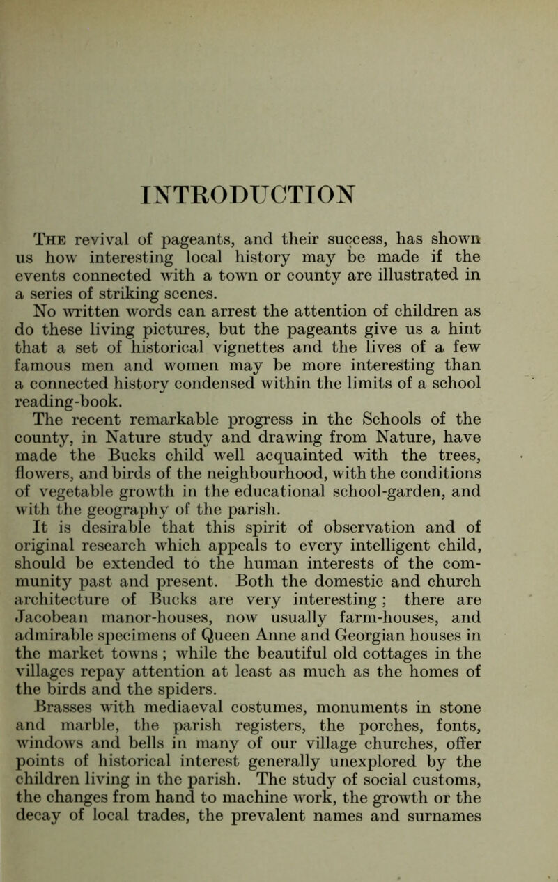 INTRODUCTION The revival of pageants, and their success, has shown us how interesting local history may be made if the events connected with a town or county are illustrated in a series of striking scenes. No Avritten words can arrest the attention of children as do these living pictures, but the pageants give us a hint that a set of historical vignettes and the lives of a few famous men and women may be more interesting than a connected history condensed within the limits of a school reading-book. The recent remarkable progress in the Schools of the county, in Nature study and drawing from Nature, have made the Bucks child well acquainted with the trees, flowers, and birds of the neighbourhood, with the conditions of vegetable growth in the educational school-garden, and with the geography of the parish. It is desirable that this spirit of observation and of original research which appeals to every intelligent child, should be extended to the human interests of the com- munity past and present. Both the domestic and church architecture of Bucks are very interesting; there are Jacobean manor-houses, noAv usually farm-houses, and admirable specimens of Queen Anne and Georgian houses in the market towns ; while the beautiful old cottages in the villages repay attention at least as much as the homes of the birds and the spiders. Brasses with mediaeval costumes, monuments in stone and marble, the parish registers, the porches, fonts, windows and bells in many of our village churches, offer points of historical interest generally unexplored by the children living in the parish. The study of social customs, the changes from hand to machine work, the growth or the decay of local trades, the prevalent names and surnames