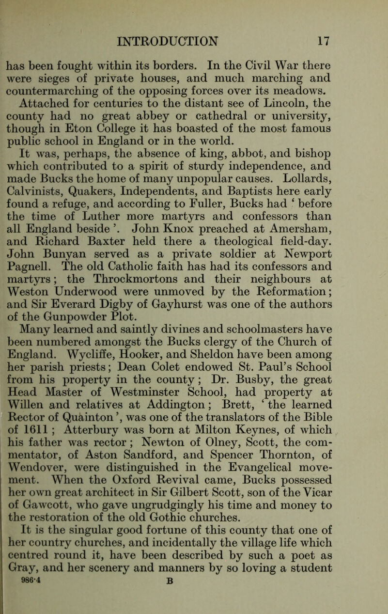 has been fought within its borders. In the Civil War there were sieges of private houses, and much marching and countermarching of the opposing forces over its meadows. Attached for centuries to the distant see of Lincoln, the county had no great abbey or cathedral or university, though in Eton College it has boasted of the most famous public school in England or in the world. It was, perhaps, the absence of king, abbot, and bishop which contributed to a spirit of sturdy independence, and made Bucks the home of many unpopular causes. Lollards, Calvinists, Quakers, Independents, and Baptists here early found a refuge, and according to Fuller, Bucks had ‘ before the time of Luther more martyrs and confessors than all England beside ’. John Knox preached at Amersham, and Richard Baxter held there a theological field-day. John Bunyan served as a private soldier at Newport Pagnell. The old Catholic faith has had its confessors and martyrs; the Throckmortons and their neighbours at Weston Underwood were unmoved by the Reformation; and Sir Everard Digby of Gayhurst was one of the authors of the Gunpowder Plot. Many learned and saintly divines and schoolmasters have been numbered amongst the Bucks clergy of the Church of England. Wycliffe, Hooker, and Sheldon have been among her parish priests; Dean Colet endowed St. Paul’s School from his property in the county; Dr. Busby, the great Head Master of Westminster School, had property at I Willen and relatives at Addington; Brett, ‘ the learned  Rector of Quainton ’, was one of the translators of the Bible I of 1611 ; Atterbury was born at Milton Keynes, of which his father was rector; Newton of Olney, Scott, the com- mentator, of Aston Sandford, and Spencer Thornton, of I Wendover, were distinguished in the Evangelical move- ment. When the Oxford Revival came, Bucks possessed her own great architect in Sir Gilbert Scott, son of the Vicar of Gawcott, who gave ungrudgingly his time and money to the restoration of the old Gothic churches. It is the singular good fortune of this county that one of her country churches, and incidentally the village life which centred round it, have been described by such a poet as Gray, and her scenery and manners by so loving a student 986-4 B