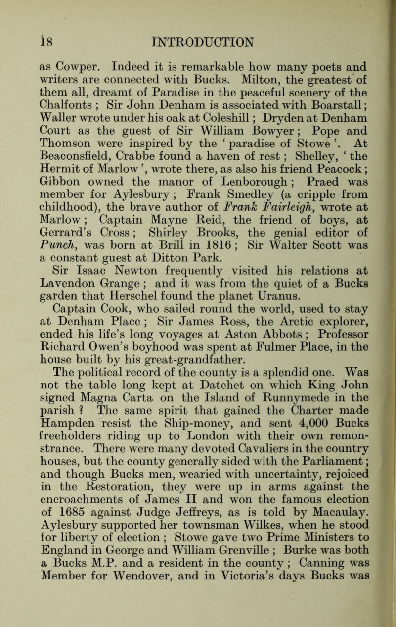 as Cowper. Indeed it is remarkable how many poets and writers are connected with Bucks. Milton, the greatest of them all, dreamt of Paradise in the peaceful scenery of the Chalfonts ; Sir John Denham is associated with Boarstall; Waller wrote under his oak at Coleshill; Dry den at Denham Court as the guest of Sir William Bowyer; Pope and Thomson were inspired by the ‘ paradise of Stowe At Beaconsfield, Crabbe found a haven of rest; Shelley, ‘ the Hermit of Marlow ’, wrote there, as also his friend Peacock; Gibbon owned the manor of Lenborough; Praed was member for Aylesbury; Frank Smedley (a cripple from childhood), the brave author of Frank Fairleigh, wrote at Marlow; Captain Mayne Reid, the friend of boys, at Gerrard’s Cross; Shirley Brooks, the genial editor of Punch, was born at Brill in 1816 ; Sir Walter Scott was a constant guest at Ditton Park. Sir Isaac Newton frequently visited his relations at Lavendon Grange ; and it was from the quiet of a Bucks garden that Herschel found the planet Uranus. Captain Cook, who sailed round the world, used to stay at Denham Place ; Sir James Ross, the Arctic explorer, ended his life’s long voyages at Aston Abbots ; Professor Richard Owen’s boyhood was spent at Fulmer Place, in the house built by his great-grandfather. The political record of the county is a splendid one. Was not the table long kept at Datchet on which King John signed Magna Carta on the Island of Runnymede in the parish ? The same spirit that gained the Charter made Hampden resist the Ship-money, and sent 4,000 Bucks freeholders riding up to London with their own remon- strance. There were many devoted Cavaliers in the country houses, but the county generally sided with the Parliament; and though Bucks men, wearied with uncertainty, rejoiced in the Restoration, they were up in arms against the encroachments of James II and won the famous election of 1685 against Judge Jeffreys, as is told by Macaulay. Aylesbury supported her townsman Wilkes, when he stood for liberty of election ; Stowe gave two Prime Ministers to England in George and William Grenville ; Burke was both a Bucks M.P. and a resident in the county ; Canning was Member for Wendover, and in Victoria’s days Bucks was