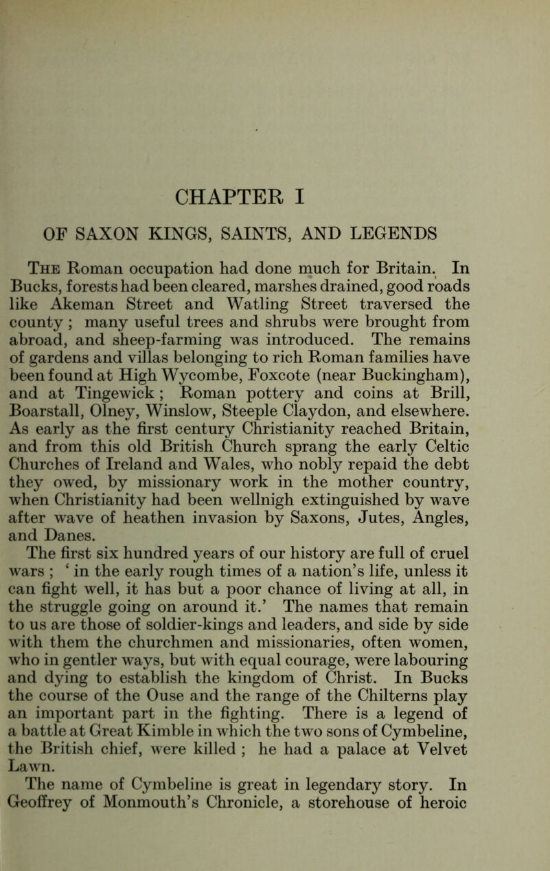 CHAPTER I OP SAXON KINGS, SAINTS, AND LEGENDS The Roman occupation had done much for Britain. In Bucks, forests had been cleared, marshes drained, good roads like Akeman Street and Watling Street traversed the county; many useful trees and shrubs were brought from abroad, and sheep-farming was introduced. The remains of gardens and villas belonging to rich Roman families have been found at High Wycombe, Foxcote (near Buckingham), and at Tinge wick ; Roman pottery and coins at Brill, Boarstall, Olney, Winslow, Steeple Claydon, and elsewhere. As early as the first century Christianity reached Britain, and from this old British Church sprang the early Celtic Churches of Ireland and Wales, who nobly repaid the debt they owed, by missionary work in the mother country, when Christianity had been wellnigh extinguished by wave after wave of heathen invasion by Saxons, Jutes, Angles, and Danes. The first six hundred years of our history are full of cruel wars ; ‘ in the early rough times of a nation’s life, unless it can fight well, it has but a poor chance of living at all, in the struggle going on around it.’ The names that remain to us are those of soldier-kings and leaders, and side by side with them the churchmen and missionaries, often women, who in gentler ways, but with equal courage, were labouring and dying to establish the kingdom of Christ. In Bucks the course of the Ouse and the range of the Chilterns play an important part in the fighting. There is a legend of a battle at Great Kimble in which the two sons of Cymbeline, the British chief, were killed ; he had a palace at Velvet Lawn. The name of Cymbeline is great in legendary story. In Geoffrey of Monmouth’s Chronicle, a storehouse of heroic