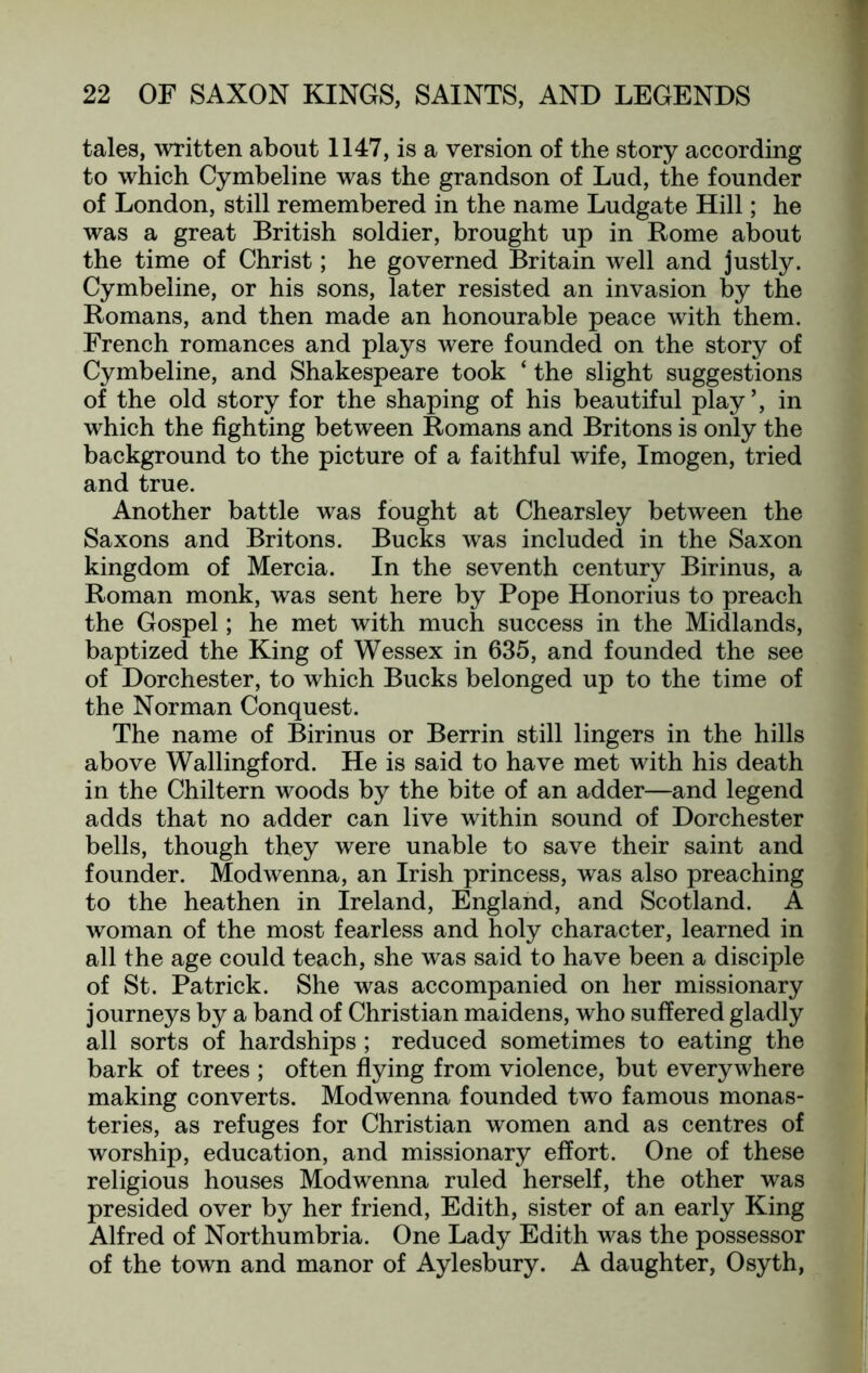 tales, written about 1147, is a version of the story according to which Cymbeline was the grandson of Lud, the founder of London, still remembered in the name Ludgate Hill; he was a great British soldier, brought up in Rome about the time of Christ; he governed Britain well and justly. Cymbeline, or his sons, later resisted an invasion by the Romans, and then made an honourable peace with them. French romances and plays were founded on the story of Cymbeline, and Shakespeare took ‘ the slight suggestions of the old story for the shaping of his beautiful play’, in which the fighting between Romans and Britons is only the background to the picture of a faithful wife, Imogen, tried and true. Another battle was fought at Chearsley between the Saxons and Britons. Bucks was included in the Saxon kingdom of Mercia. In the seventh century Birinus, a Roman monk, was sent here by Pope Honorius to preach the Gospel; he met with much success in the Midlands, baptized the King of Wessex in 635, and founded the see of Dorchester, to which Bucks belonged up to the time of the Norman Conquest. The name of Birinus or Berrin still lingers in the hills above Wallingford. He is said to have met with his death in the Chiltern woods by the bite of an adder—and legend adds that no adder can live within sound of Dorchester bells, though they were unable to save their saint and founder. Modwenna, an Irish princess, was also preaching to the heathen in Ireland, England, and Scotland. A woman of the most fearless and holy character, learned in all the age could teach, she was said to have been a disciple of St. Patrick. She was accompanied on her missionary journeys by a band of Christian maidens, who suffered gladly all sorts of hardships ; reduced sometimes to eating the bark of trees ; often flying from violence, but everywhere making converts. Modwenna founded two famous monas- teries, as refuges for Christian women and as centres of worship, education, and missionary effort. One of these religious houses Modwenna ruled herself, the other was presided over by her friend, Edith, sister of an early King Alfred of Northumbria. One Lady Edith was the possessor of the town and manor of Aylesbury. A daughter, Osyth,