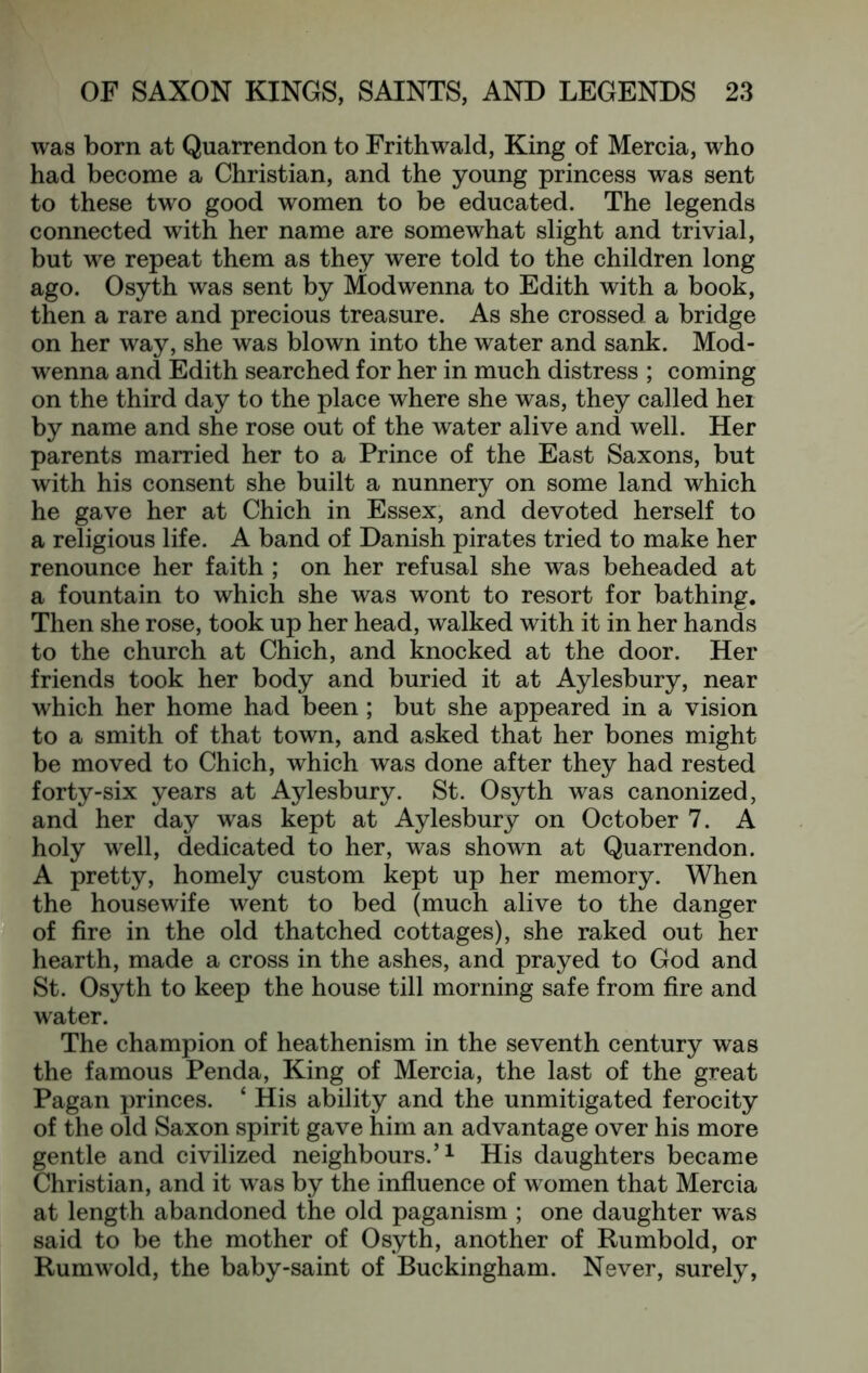 was born at Quarrendon to Frithwald, King of Mercia, who had become a Christian, and the young princess was sent to these two good women to be educated. The legends connected with her name are somewhat slight and trivial, but we repeat them as they were told to the children long ago. Osyth was sent by Modwenna to Edith with a book, then a rare and precious treasure. As she crossed a bridge on her way, she was blown into the water and sank. Mod- wenna and Edith searched for her in much distress ; coming on the third day to the place where she was, they called her by name and she rose out of the water alive and well. Her parents married her to a Prince of the East Saxons, but with his consent she built a nunnery on some land which he gave her at Chich in Essex, and devoted herself to a religious life. A band of Danish pirates tried to make her renounce her faith ; on her refusal she was beheaded at a fountain to which she was wont to resort for bathing. Then she rose, took up her head, walked with it in her hands to the church at Chich, and knocked at the door. Her friends took her body and buried it at Aylesbury, near which her home had been; but she appeared in a vision to a smith of that town, and asked that her bones might be moved to Chich, which was done after they had rested forty-six years at Aylesbury. St. Osyth was canonized, and her day was kept at Aylesbury on October 7. A holy well, dedicated to her, was shown at Quarrendon. A pretty, homely custom kept up her memory. When the housewife went to bed (much alive to the danger of fire in the old thatched cottages), she raked out her hearth, made a cross in the ashes, and prayed to God and St. Osyth to keep the house till morning safe from fire and water. The champion of heathenism in the seventh century was the famous Penda, King of Mercia, the last of the great Pagan princes. ‘ His ability and the unmitigated ferocity of the old Saxon spirit gave him an advantage over his more gentle and civilized neighbours.’^ His daughters became Christian, and it was by the influence of women that Mercia at length abandoned the old paganism ; one daughter was said to be the mother of Osyth, another of Rumbold, or Rumwold, the baby-saint of Buckingham. Never, surely.