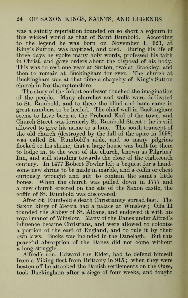 was a saintly reputation founded on so short a sojourn in this wicked world as that of Saint Rumbold. According to the legend he was born on November I, 623, at King’s Sutton, was baptized, and died. During his life of three days he spoke many holy words, professed his faith in Christ, and gave orders about the disposal of his body. This was to rest one year at Sutton, two at Brackley, and then to remain at Buckingham for ever. The church at Buckingham was at that time a chapelry of King’s Sutton church in Northamptonshire. The story of the infant confessor touched the imagination of the people. Many churches and wells were dedicated to St. Rumbold, and to these the blind and lame came in. great numbers to be healed. The chief well in Buckingham seems to have been at the Prebend End of the town, and Church Street was formerly St. Rumbold Street; he is still allowed to give his name to a lane. The south transept of the old church (destroyed by the fall of the spire in 1698) was called St. Rumbold’s aisle, and so many pilgrims flocked to his shrine, that a large house was built for them to lodge in, to the west of the church, known as Pilgrims’ Inn, and still standing towards the close of the eighteenth century. In 1477 Robert Fowler left a bequest for a hand- some new shrine to be made in marble, and a coffin or chest curiously wrought and gilt to contain the saint’s little bones. When the church was pulled down in 1777 and a new church erected on the site of the Saxon castle, the coffin of St. Rumbold was discovered. After St. Rumbold’s death Christianity spread fast. The Saxon kings of Mercia had a palace at Winslow; Offa II founded the Abbey of St. Albans, and endowed it with his royal manor of Winslow. Many of the Danes under Alfred’s influence became Christians, and were allowed to colonize a portion of the east of England, and to rule it by their own laws. Bucks was included in the Danelagh. But this peaceful absorption of the Danes did not come without a long struggle. Alfred’s son, Edward the Elder, had to defend himself from a Viking fleet from Brittany in 915 ; when they were beaten off he attacked the Danish settlements on the Ouse, took Buckingham after a siege of four weeks, and fought