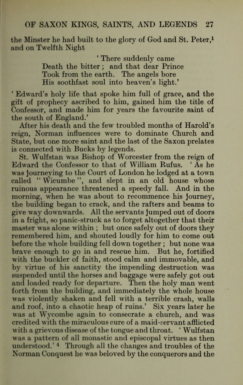 the Minster he had built to the glory of God and St. Peter,^ and on Twelfth Night ‘ There suddenly came Death the bitter; and that dear Prince Took from the earth. The angels bore His soothfast soul into heaven’s light.’ ‘ Edward’s holy life that spoke him full of grace, and the gift of prophecy ascribed to him, gained him the title of Confessor, and made him for years the favourite saint of the south of England.’ After his death and the few troubled months of Harold’s reign, Norman influences were to dominate Church and State, but one more saint and the last of the Saxon prelates is connected with Bucks by legends. St. Wulfstan was Bishop of Worcester from the reign of Edward the Confessor to that of William Rufus. ‘ As he was journeying to the Court of London he lodged at a town called “ Wicumbe ”, and slept in an old house whose ruinous appearance threatened a speedy fall. And in the morning, when he was about to recommence his journey, the building began to crack, and the rafters and beams to give way downwards. All the servants jumped out of doors in a fright, so panic-struck as to forget altogether that their master was alone within ; but once safely out of doors they remembered him, and shouted loudly for him to come out before the whole building fell down together ; but none was brave enough to go in and rescue him. But he, fortified with the buckler of faith, stood calm and immovable, and by virtue of his sanctity the impending destruction was suspended until the horses and baggage were safely got out and loaded ready for departure. Then the holy man went forth from the building, and immediately the whole house was violently shaken and fell with a terrible crash, walls and roof, into a chaotic heap of ruins.’ Six years later he was at Wycombe again to consecrate a church, and was credited with the miraculous cure of a maid-servant afflicted with a grievous disease of the tongue and throat. ‘ Wulfstan was a pattern of all monastic and episcopal virtues as then understood.’ ^ Through all the changes and troubles of the Norman Conquest he was beloved by the conquerors and the
