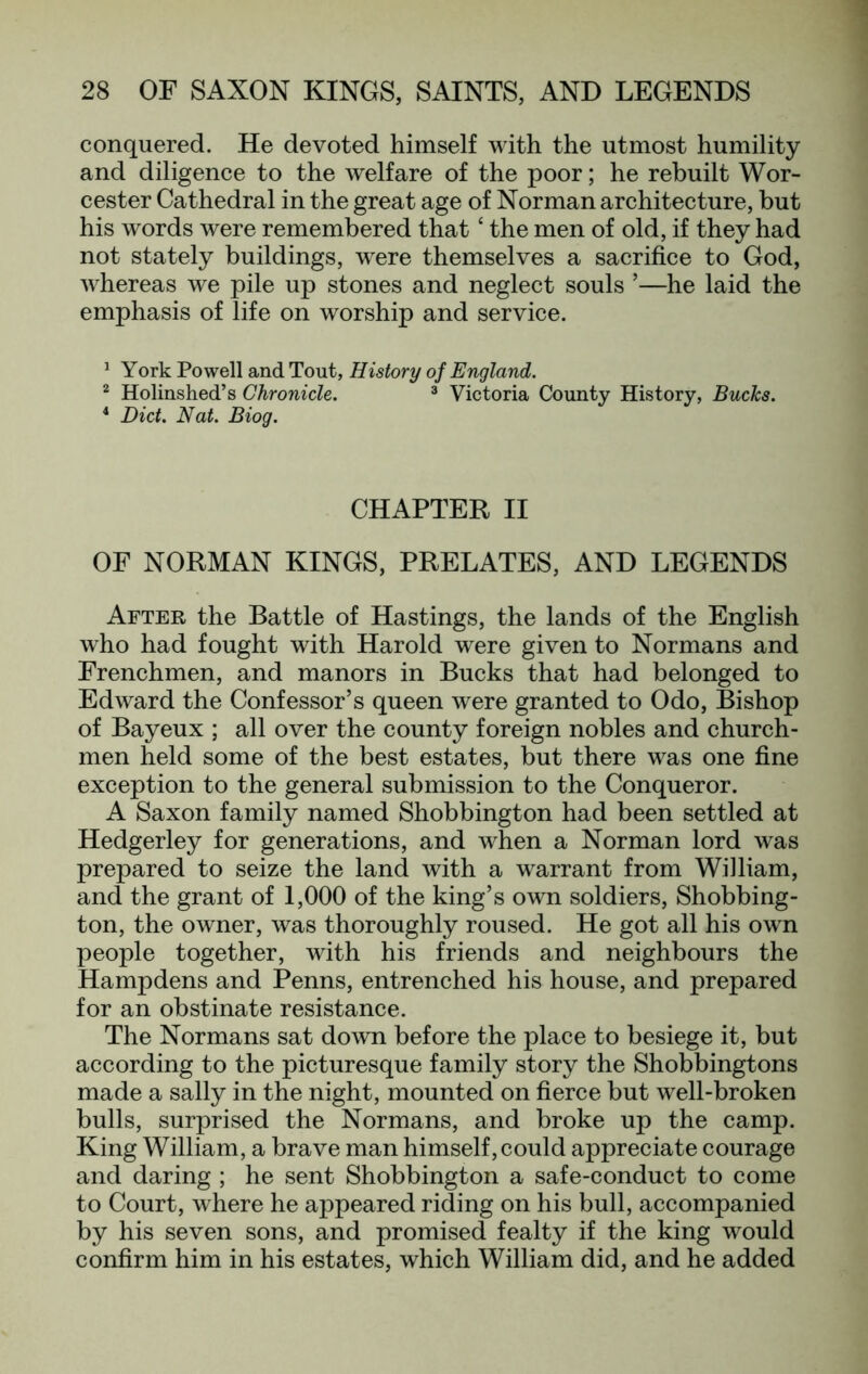 conquered. He devoted himself with the utmost humility and diligence to the welfare of the poor; he rebuilt Wor- cester Cathedral in the great age of Norman architecture, but his words were remembered that ‘ the men of old, if they had not stately buildings, were themselves a sacrifice to God, whereas we pile up stones and neglect souls ’—he laid the emphasis of life on worship and service. ^ York Powell and Tout, History of England. ® Holinshed’s Chronicle. ® Victoria County History, Bucks. ‘ Diet. Nat. Biog. CHAPTER II OF NORMAN KINGS, PRELATES, AND LEGENDS After the Battle of Hastings, the lands of the English who had fought with Harold were given to Normans and Frenchmen, and manors in Bucks that had belonged to Edward the Confessor’s queen were granted to Odo, Bishop of Bayeux ; all over the county foreign nobles and church- men held some of the best estates, but there was one fine exception to the general submission to the Conqueror. A Saxon family named Shobbington had been settled at Hedgerley for generations, and when a Norman lord was prepared to seize the land with a warrant from William, and the grant of 1,000 of the king’s own soldiers, Shobbing- ton, the owner, was thoroughly roused. He got all his own people together, with his friends and neighbours the Hampdens and Penns, entrenched his house, and prepared for an obstinate resistance. The Normans sat down before the place to besiege it, but according to the picturesque family story the Shobbingtons made a sally in the night, mounted on fierce but well-broken bulls, surprised the Normans, and broke up the camp. King William, a brave man himself, could appreciate courage and daring ; he sent Shobbington a safe-conduct to come to Court, where he appeared riding on his bull, accompanied by his seven sons, and promised fealty if the king would confirm him in his estates, which William did, and he added
