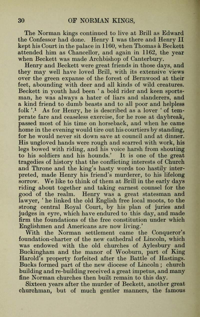 The Norman kings continued to live at Brill as Edward the Confessor had done. Henry I was there and Henry II kept his Court in the palace in 1160, when Thomas a Beckett attended him as Chancellor, and again in 1162, the year when Beckett was made Archbishop of Canterbury. Henry and Beckett were great friends in those days, and they may well have loved Brill, with its extensive views over the green expanse of the forest of Bernwood at their feet, abounding with deer and all kinds of wild creatures. Beckett in youth had been ‘ a bold rider and keen sports- man, he was always a hater of liars and slanderers, and a kind friend to dumb beasts and to all poor and helpless folk ’.1 As for Henry, he is described as a lover ‘ of tem- perate fare and ceaseless exercise, for he rose at daybreak, passed most of his time on horseback, and when he came home in the evening would tire out his courtiers by standing, for he would never sit down save at council and at dinner. His ungloved hands were rough and scarred with work, his legs bowed with riding, and his voice harsh from shouting to his soldiers and his hounds.’ It is one of the great tragedies of history that the conflicting interests of Church and Throne and the king’s hasty words too hastily inter- preted, made Henry his friend’s murderer, to his lifelong sorrow. We like to think of them at Brill in the early days riding about together and taking earnest counsel for the good of the realm. Henry was a great statesman and lawyer, ‘ he linked the old English free local moots, to the strong central Royal Court, by his plan of juries and judges in eyre, which have endured to this day, and made firm the foundations of the free constitution under which Englishmen and Americans are now living.’ With the Norman settlement came the Conqueror’s foundation-charter of the new cathedral of Lincoln, which was endowed with the old churches of Aylesbury and Buckingham and the manor of Wooburn, part of King Harold’s property forfeited after the Battle of Hastings. Bucks formed part of the new diocese of Lincoln; church building and re-building received a great impetus, and many fine Norman churches then built remain to this day. Sixteen years after the murder of Beckett, another great churchman, but of much gentler manners, the famous