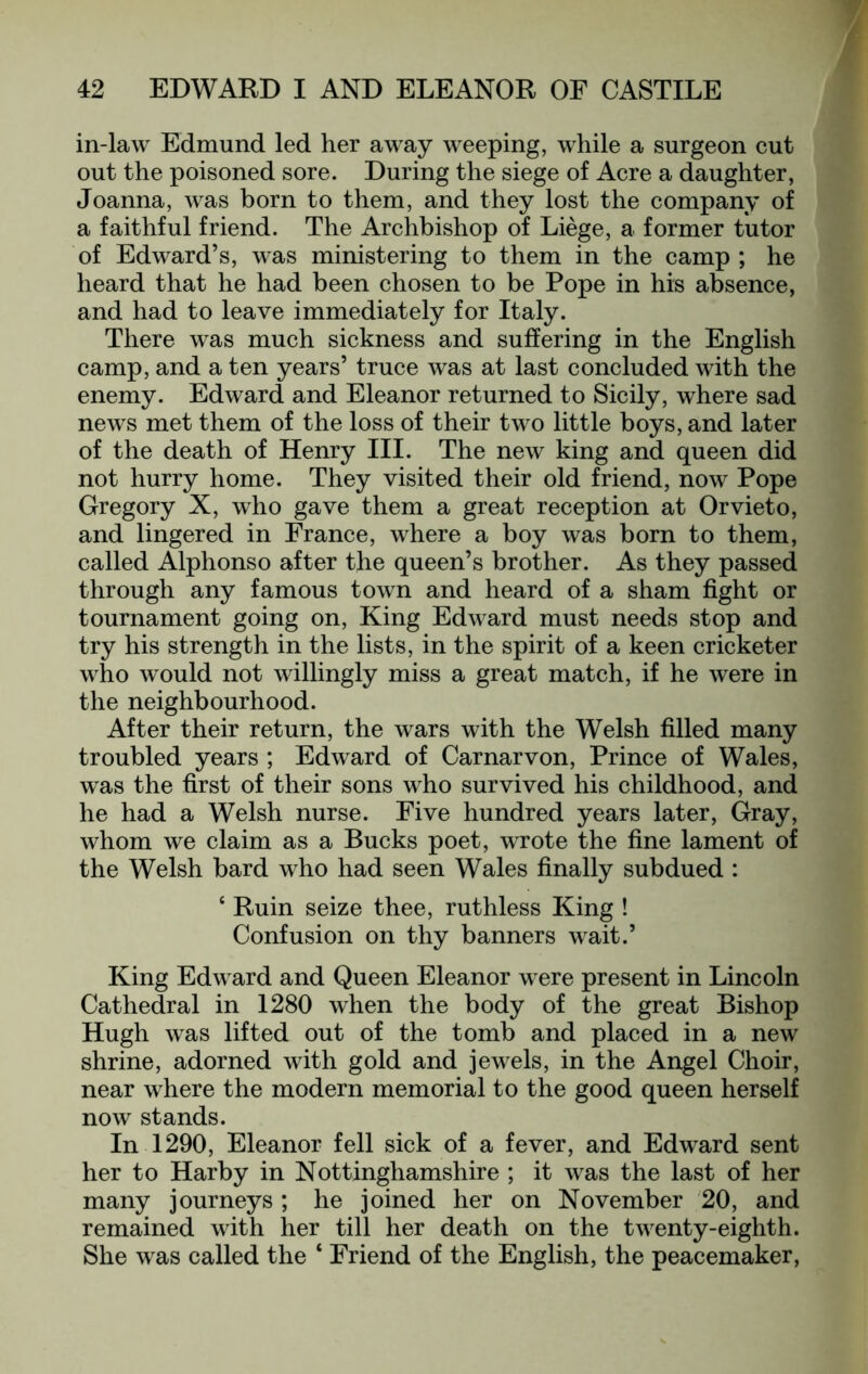 in-law Edmund led her away weeping, while a surgeon cut out the poisoned sore. During the siege of Acre a daughter, Joanna, was born to them, and they lost the company of a faithful friend. The Archbishop of Liege, a former tutor of Edward’s, was ministering to them in the camp ; he heard that he had been chosen to be Pope in his absence, and had to leave immediately for Italy. There was much sickness and suffering in the English camp, and a ten years’ truce Avas at last concluded with the enemy. Edward and Eleanor returned to Sicily, where sad news met them of the loss of their two little boys, and later of the death of Henry III. The new king and queen did not hurry home. They visited their old friend, now Pope Gregory X, who gave them a great reception at Orvieto, and lingered in France, where a boy was born to them, called Alphonso after the queen’s brother. As they passed through any famous town and heard of a sham fight or tournament going on. King Edward must needs stop and try his strength in the lists, in the spirit of a keen cricketer who would not willingly miss a great match, if he were in the neighbourhood. After their return, the wars with the Welsh filled many troubled years ; Edward of Carnarvon, Prince of Wales, was the first of their sons who survived his childhood, and he had a Welsh nurse. Five hundred years later. Gray, whom we claim as a Bucks poet, wrote the fine lament of the Welsh bard who had seen Wales finally subdued : ‘ Ruin seize thee, ruthless King ! Confusion on thy banners wait.’ King Edward and Queen Eleanor were present in Lincoln Cathedral in 1280 when the body of the great Bishop Hugh was lifted out of the tomb and placed in a new shrine, adorned with gold and jewels, in the Angel Choir, near where the modern memorial to the good queen herself now stands. In 1290, Eleanor fell sick of a fever, and Edward sent her to Harby in Nottinghamshire ; it was the last of her many journeys ; he joined her on November 20, and remained with her till her death on the tAA^enty-eighth. She was called the ‘ Friend of the English, the peacemaker,