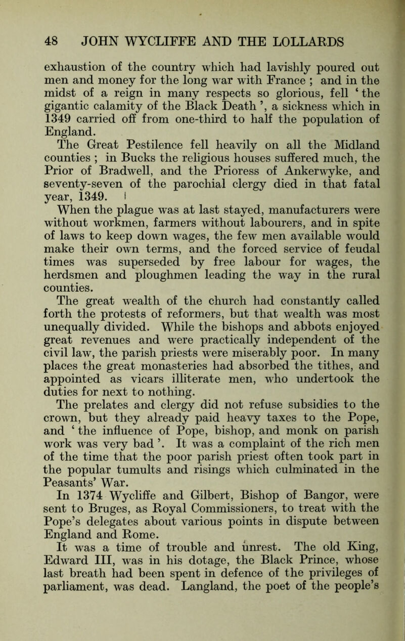 exhaustion of the country which had lavishly poured out men and money for the long war with France ; and in the midst of a reign in many respects so glorious, fell ‘ the gigantic calamity of the Black Death a sickness which in 1349 carried off from one-third to half the population of England. The Great Pestilence fell heavily on all the Midland counties ; in Bucks the religious houses suffered much, the Prior of Bradwell, and the Prioress of Ankerwyke, and seventy-seven of the parochial clergy died in that fatal year, 1349. I When the plague was at last stayed, manufacturers w^ere without workmen, farmers without labourers, and in spite of laws to keep down wages, the few men available would make their own terms, and the forced service of feudal times was superseded by free labour for w^ages, the herdsmen and ploughmen leading the way in the rural counties. The great wealth of the church had constantly called forth the protests of reformers, but that wealth was most unequally divided. While the bishops and abbots enjoyed great revenues and were practically independent of the civil law, the parish priests were miserably poor. In many places the great monasteries had absorbed the tithes, and appointed as vicars illiterate men, who undertook the duties for next to nothing. The prelates and clergy did not refuse subsidies to the crown, but they already paid heavy taxes to the Pope, and ‘ the influence of Pope, bishop, and monk on parish work was very bad ’. It was a complaint of the rich men of the time that the poor parish priest often took part in the popular tumults and risings which culminated in the Peasants’ War. In 1374 Wycliffe and Gilbert, Bishop of Bangor, were sent to Bruges, as Royal Commissioners, to treat with the Pope’s delegates about various points in dispute between England and Rome. It was a time of trouble and unrest. The old King, Edward III, was in his dotage, the Black Prince, whose last breath had been spent in defence of the privileges of parliament, was dead. Langland, the poet of the people’s