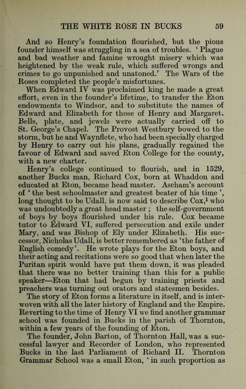 And so Henry’s foundation flourished, but the pious founder himself was struggling in a sea of troubles. ‘ Plague and bad weather and famine wrought misery which was heightened by the weak rule, which suffered wrongs and crimes to go unpunished and unatoned.’ The Wars of the Roses completed the people’s misfortunes. When Edward IV was proclaimed king he made a great effort, even in the founder’s lifetime, to transfer the Eton endowments to Windsor, and to substitute the names of Edward and Elizabeth for those of Henry and Margaret. Bells, plate, and jewels were actually carried off to St. George’s Chapel. The Provost Westbury bowed to the storm, but he and Waynflete, who had been specially charged by Henry to carry out his plans, gradually regained the favour of Edward and saved Eton College for the county, with a new charter. Henry’s college continued to flourish, and in 1529, another Bucks man, Richard Cox, born at Whaddon and educated at Eton, became head master. Ascham’s account of ‘ the best schoolmaster and greatest beater of his time ’, long thought to be Udall, is now said to describe Cox,i who was undoubtedly a great head master ; the self-government of boys by boys flourished under his rule. Cox became tutor to Edward VI, suffered persecution and exile under Mary, and was Bishop of Ely under Elizabeth. His suc- cessor, Nicholas Udall, is better remembered as ‘the father of English comedy’. He wrote plays for the Eton boys, and their acting and recitations were so good that when later the Puritan spirit would have put them down, it was pleaded that there was no better training than this for a public speaker—Eton that had begun by training priests and preachers was turning out orators and statesmen besides. The story of Eton forms a literature in itself, and is inter- woven with all the later history of England and the Empire. Reverting to the time of Henry VI we find another grammar school was founded in Bucks in the parish of Thornton, within a few years of the founding of Eton. The founder, John Barton, of Thornton Hall, was a suc- cessful lawyer and Recorder of London, who represented Bucks in the last Parliament of Richard II. Thornton Grammar School was a small Eton, ‘ in such proportion as