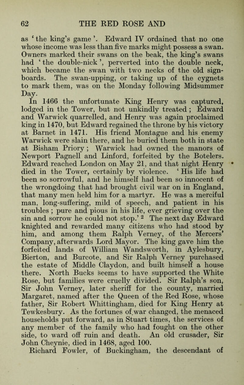 as ‘ the king’s game Edward IV ordained that no one whose income w^as less than five marks might possess a swan. Owners marked their swans on the beak, the king’s swans had ‘ the double-nick ’, perverted into the double neck, which became the swan with two necks of the old sign- boards. The swan-upping, or taking up of the cygnets to mark them, was on the Monday following Midsummer Day. In 1466 the unfortunate Kmg Henry was captured, lodged in the Tower, but not unkindly treated ; Edward and Warwick quarrelled, and Henry was again proclaimed king in 1470, but Edward regained the throne by his victory at Barnet in 1471. His friend Montague and his enemy Warwick were slain there, and he buried them both in state at Bisham Priory ; Warwick had owned the manors of Newport Pagnell and Linford, forfeited by the Botelers. Edward reached London on May 21, and that night Henry died in the Tower, certainly by violence. ‘ His life had been so sorrowful, and he himself had been so innocent of the wrongdoing that had brought civil w^ar on in England, that many men held him for a martyr. He was a merciful man, long-suffering, mild of speech, and patient in his troubles ; pure and pious in his life, ever grieving over the sin and sorrow he could not stop.’ ^ The next day Edward knighted and rewarded many citizens who had stood by him, and among them Ralph Verney, of the Mercers’ Company, afterwards Lord Mayor. The king gave him the forfeited lands of William Wandsworth, in Aylesbury, Bierton, and Burcote, and Sir Ralph Verney purchased the estate of Middle Claydon, and built himself a house there. North Bucks seems to have supported the White Rose, but families w^ere cruelly divided. Sir Ralph’s son. Sir John Verney, later sheriff for the county, married Margaret, named after the Queen of the Red Rose, whose father. Sir Robert Whittingham, died for King Henry at Tewkesbury. As the fortunes of,war changed, the menaced households put forward, as in Stuart times, the services of any member of the family who had fought on the other side, to ward off ruin and death. An old crusader. Sir John Cheynie, died in 1468, aged 100. Richard Fowler, of Buckingham, the descendant of