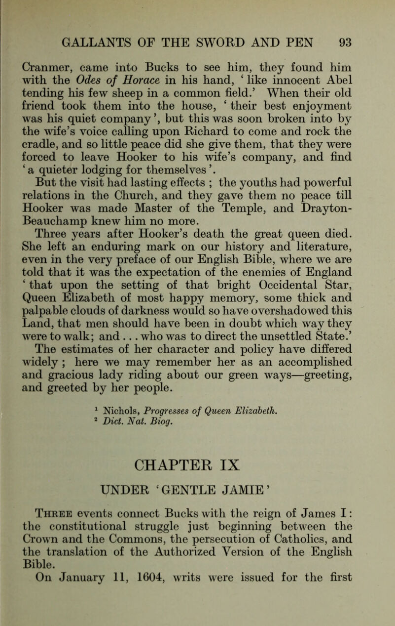 Cranmer, came into Bucks to see him, they found him with the Odes of Horace in his hand, ‘ like innocent Abel tending his few sheep in a common field.’ When their old friend took them into the house, ‘ their best enjoyment was his quiet company but this was soon broken into by the wife’s voice calling upon Richard to come and rock the cradle, and so little peace did she give them, that they were forced to leave Hooker to his wife’s company, and find ‘ a quieter lodging for themselves ’. But the visit had lasting effects ; the youths had powerful relations in the Church, and they gave them no peace till Hooker was made Master of the Temple, and Drayton- Beauchamp knew him no more. Three years after Hooker’s death the great queen died. She left an enduring mark on our history and literature, even in the very preface of our English Bible, where we are told that it was the expectation of the enemies of England ‘ that upon the setting of that bright Occidental Star, Queen Elizabeth of most happy memory, some thick and palpable clouds of darkness would so have overshadowed this Land, that men should have been in doubt which way they were to walk; and ... who was to direct the unsettled State.’ The estimates of her character and policy have differed widely; here we may remember her as an accomplished and gracious lady riding about our green ways—greeting, and greeted by her people. ^ Nichols, Progresses of Queen Elizabeth. ^ Diet. Nat. Biog. CHAPTER IX UNDER ‘GENTLE JAMIE’ Three events connect Bucks with the reign of James I: the constitutional struggle just beginning between the Crown and the Commons, the persecution of Catholics, and the translation of the Authorized Version of the English Bible. On January 11, 1604, writs were issued for the first