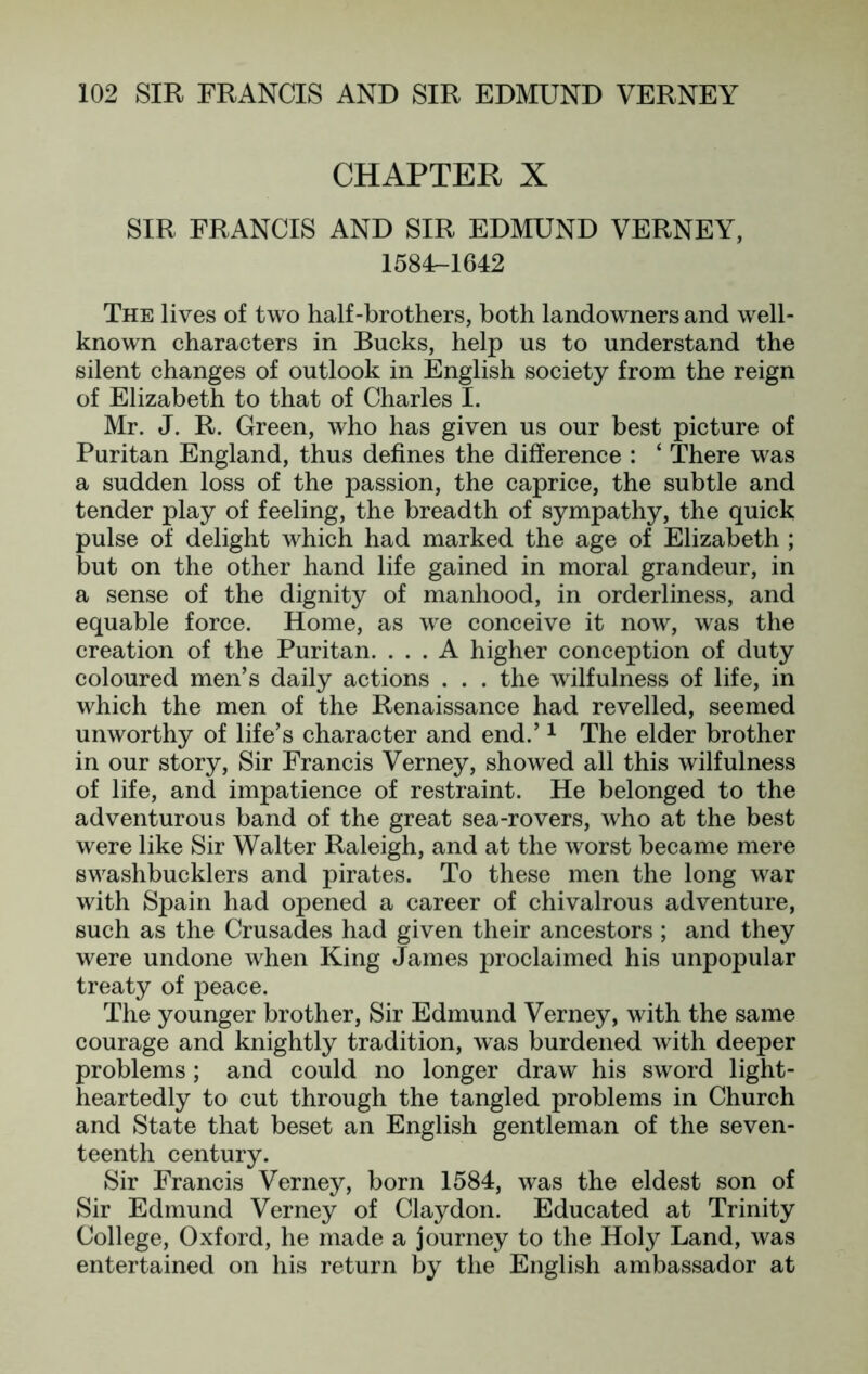 CHAPTER X SIR FRANCIS AND SIR EDMUND VERNEY, I58F-1642 The lives of two half-brothers, both landowners and well- known characters in Bucks, help us to understand the silent changes of outlook in English society from the reign of Elizabeth to that of Charles I. Mr. J. R. Green, who has given us our best picture of Puritan England, thus defines the difference : ‘ There was a sudden loss of the passion, the caprice, the subtle and tender play of feeling, the breadth of sympathy, the quick pulse of delight which had marked the age of Elizabeth ; but on the other hand life gained in moral grandeur, in a sense of the dignity of manhood, in orderliness, and equable force. Home, as we conceive it now, was the creation of the Puritan. ... A higher conception of duty coloured men’s daily actions . . . the wilfulness of life, in which the men of the Renaissance had revelled, seemed unworthy of life’s character and end.’ ^ The elder brother in our story. Sir Francis Verney, showed all this wilfulness of life, and impatience of restraint. He belonged to the adventurous band of the great sea-rovers, who at the best were like Sir Walter Raleigh, and at the worst became mere swashbucklers and pirates. To these men the long war with Spain had opened a career of chivalrous adventure, such as the Crusades had given their ancestors ; and they were undone when King James proclaimed his unpopular treaty of peace. The younger brother, Sir Edmund Verney, with the same courage and knightly tradition, was burdened with deeper problems ; and could no longer draw his sword light- heartedly to cut through the tangled problems in Church and State that beset an English gentleman of the seven- teenth century. Sir Francis Verney, born 1584, was the eldest son of Sir Edmund Verney of Claydon. Educated at Trinity College, Oxford, he made a journey to the Holy Land, was entertained on his return by the English ambassador at