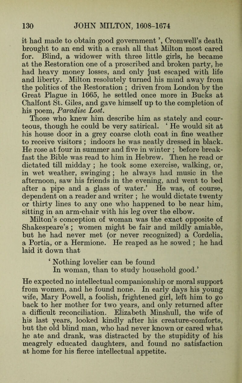 it had made to obtain good government Cromwell’s death brought to an end with a crash all that Milton most cared for. Blind, a widower with three little girls, he became at the Restoration one of a proscribed and broken party, he had heavy money losses, and only just escaped with life and liberty. Milton resolutely turned his mind away from the politics of the Restoration ; driven from London by the Great Plague in 1665, he settled once more in Bucks at Chalfont St. Giles, and gave himself up to the completion of his poem. Paradise Lost. Those who knew him describe him as stately and cour- teous, though he could be very satirical. ‘ He would sit at his house door in a grey coarse cloth coat in fine weather to receive visitors ; indoors he was neatly dressed in black. He rose at four in summer and five in winter ; before break- fast the Bible was read to him in Hebrew. Then he read or dictated till midday ; he took some exercise, walking, or, in wet weather, swinging ; he always had music in the afternoon, saw his friends in the evening, and went to bed after a pipe and a glass of water.’ He was, of course, dependent on a reader and writer ; he would dictate twenty or thirty lines to any one who happened to be near him, sitting in an arm-chair with his leg over the elbow. Milton’s conception of woman was the exact opposite of Shakespeare’s ; women might be fair and mildly amiable, but he had never met (or never recognized) a Cordelia, a Portia, or a Hermione. He reaped as he sowed ; he had laid it down that ‘ Nothing lovelier can be found In woman, than to study household good.’ He expected no intellectual companionship or moral support from women, and he found none. In early days his young wife, Mary Powell, a foolish, frightened girl, left him to go back to her mother for two years, and only returned after a difficult reconciliation. Elizabeth Minshull, the wife of his last years, looked kindty after his creature-comforts, but the old blind man, who had never known or cared what he ate and drank, was distracted by the stupidity of his meagrely educated daughters, and found no satisfaction at home for his fierce intellectual appetite.