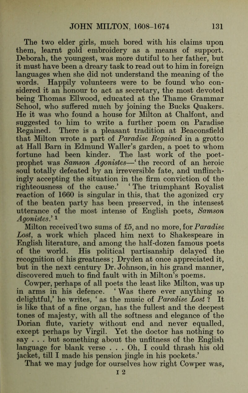 The two elder girls, much bored with his claims upon them, learnt gold embroidery as a means of support. Deborah, the youngest, was more dutiful to her father, but it must have been a dreary task to read out to him in foreign languages when she did not understand the meaning of the words. Happily volunteers were to be found who con- sidered it an honour to act as secretary, the most devoted being Thomas Ellwood, educated at the Thame Grammar School, who suffered much by joining the Bucks Quakers. He it was who found a house for Milton at Chalfont, and suggested to him to write a further poem on Paradise Regained. There is a pleasant tradition at Beaconsfield that Milton wrote a part of Paradise Regained in a grotto at Hall Barn in Edmund Waller’s garden, a poet to whom fortune had been kinder. The last work of the poet- prophet was Samson Agonistes—‘the record of an heroic soul totally defeated by an irreversible fate, and unflinch- ingly accepting the situation in the firm conviction of the righteousness of the cause.’ ‘ The triumphant Roj^alist reaction of 1660 is singular in this, that the agonized cry of the beaten party has been preserved, in the intensest utterance of the most intense of English poets, Samson Agonistes' ^ Milton received two sums of £5, and no more, for Paradise Lost, a work which placed him next to Shakespeare in English literature, and among the half-dozen famous poets of the world. His political partisanship delayed the recognition of his greatness; Dryden at once appreciated it, but in the next century Dr. Johnson, in his grand manner, discovered much to find fault with in Milton’s poems. Cowper, perhaps of all poets the least like Milton, was up in arms in his defence. ‘ Was there ever anything so delightful,’ he writes, ‘ as the music of Paradise Lost ? It is like that of a fine organ, has the fullest and the deepest tones of majesty, with all the softness and elegance of the Dorian fiute, variety without end and never equalled, except perhaps by Virgil. Yet the doctor has nothing to say . . . but something about the unfitness of the English language for blank verso . . . Oh, I could thrash his old jacket, till I made his pension jingle in his pockets.’ That we may judge for ourselves how right Cowper was,