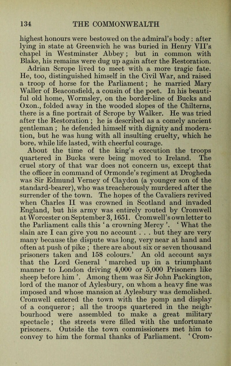 highest honours were bestowed on the admiral’s body : after lying in state at Greenwich he was buried in Henry VII’s chapel in Westminster Abbey; but in common with Blake, his remains were dug up again after the Restoration. Adrian Scrope lived to meet with a more tragic fate. He, too, distinguished himself in the Civil War, and raised a troop of horse for the Parliament; he married Mary Waller of Beaconsfield, a cousin of the poet. In his beauti- ful old home, Wormsley, on the border-line of Bucks and Oxon., folded away in the wooded slopes of the Chilterns, there is a fine portrait of Scrope by Walker. He was tried after the Restoration ; he is described as a comely ancient gentleman ; he defended himself with dignity and modera- tion, but he was hung with all insulting cruelty, which he bore, while life lasted, with cheerful courage. About the time of the king’s execution the troops quartered in Bucks were being moved to Ireland. The cruel story of that war does not concern us, except that the officer in command of Ormonde’s regiment at Drogheda was Sir Edmund Verney of Claydon (a younger son of the standard-bearer), who was treacherously murdered after the surrender of the town. The hopes of the Cavaliers revived when Charles II was crowned in Scotland and invaded England, but his army was entirely routed by Cromwell at Worcester on September 3,1651. Cromwell’s own letter to the Parliament calls this ‘a crowning Mercy ’. ‘ What the slain are I can give you no account ... but they are very many because the dispute was long, very near at hand and often at push of pike ; there are about six or seven thousand prisoners taken and 158 colours.’ An old account says that the Lord General ‘ marched up in a triumphant manner to London driving 4,000 or 5,000 Prisoners like sheep before him ’. Among them was Sir John Packington, lord of the manor of Aylesbury, on whom a heavy fine was imposed and whose mansion at Aylesbury was demolished. Cromwell entered the town with the pomp and display of a conqueror; all the troops quartered in the neigh- bourhood were assembled to make a great military spectacle; the streets were filled with the unfortunate prisoners. Outside the town commissioners met him to convey to him the formal thanks of Parliament. ‘ Crom-