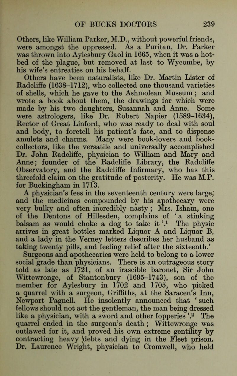 Others, like William Parker, M.D., without powerful friends, were amongst the oppressed. As a Puritan, Dr. Parker was thrown into Aylesbury Gaol in 1665, when it was a hot- bed of the plague, but removed at last to Wycombe, by his wife’s entreaties on his behalf. Others have been naturalists, like Dr. Martin Lister of Radcliffe (1638-1712), who collected one thousand varieties of shells, which he gave to the Ashmolean Museum; and wrote a book about them, the drawings for which were made by his two daughters, Susannah and Anne. Some were astrologers, like Dr. Robert Napier (1589-1634), Rector of Great Linford, who was ready to deal with soul and body, to foretell his patient’s fate, and to dispense amulets and charms. Many were book-lovers and book- collectors, like the versatile and universally accomplished Dr. John Radcliffe, physician to William and Mary and Anne; founder of the Radcliffe Library, the Radcliffe Observatory, and the Radcliffe Infirmary, who has this threefold claim on the gratitude of posterity. He was M.P. for Buckingham in 1713. A physician’s fees in the seventeenth century were large, and the medicines compounded by his apothecary were very bulky and often incredibly nasty; Mrs. Isham, one of the Dentons of Hillesden, complains of ‘ a stinking balsam as would choke a dog to take it ’.^ The physic arrives in great bottles marked Liquor A and Liquor B, and a lady in the Vemey letters describes her husband as taking twenty pills, and feeling relief after the sixteenth.’ Surgeons and apothecaries were held to belong to a lower social grade than physicians. There is an outrageous story told as late as 1721, of an irascible baronet. Sir John Wittewronge, of Stantonbury (1695-1743), son of the member for Aylesbury in 1702 and 1705, who picked a quarrel with a surgeon, Griffiths, at the Saracen’s Inn, Newport Pagnell. He insolently announced that ‘ such fellows should not act the gentleman, the man being dressed like a physician, with a sword and other fopperies The quarrel ended in the surgeon’s death; Wittewronge was outlawed for it, and proved his own extreme gentility by contracting heavy |debts and dying in the Fleet prison. Dr. Laurence Wright, physician to Cromwell, who held