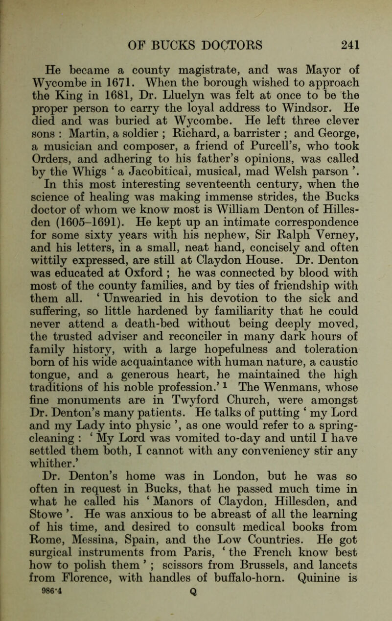 He became a county magistrate, and was Mayor of Wycombe in 1671. When the borough wished to approach the King in 1681, Dr. Lluelyn was felt at once to be the proper person to carry the loyal address to Windsor. He died and was buried at Wycombe. He left three clever sons : Martin, a soldier ; Richard, a barrister ; and George, a musician and composer, a friend of Purcell’s, who took Orders, and adhering to his father’s opinions, was called by the Whigs ‘ a Jacobiticai, musical, mad Welsh parson ’. In this most interesting seventeenth century, when the science of healing was making immense strides, the Bucks doctor of whom we know most is William Denton of Hilles- den (1605-1691). He kept up an intimate correspondence for some sixty years with his nephew. Sir Ralph Verney, and his letters, in a small, neat hand, concisely and often wittily expressed, are still at Claydon House. Dr. Denton was educated at Oxford ; he was connected by blood with most of the county families, and by ties of friendship with them all. ‘ Unwearied in his devotion to the sick and suffering, so little hardened by familiarity that he could never attend a death-bed without being deeply moved, the trusted adviser and reconciler in many dark hours of family history, with a large hopefulness and toleration born of his wide acquaintance with human nature, a caustic tongue, and a generous heart, he maintained the high traditions of his noble profession.’ i The Wenmans, whose fine monuments are in Twyford Church, were amongst Dr. Denton’s many patients. He talks of putting ‘ my Lord and my Lady into physic ’, as one would refer to a spring- cleaning : ‘ My Lord was vomited to-day and until I have settled them both, I cannot with any conveniency stir any whither.’ Dr. Denton’s home was in London, but he was so often in request in Bucks, that he passed much time in what he called his ‘ Manors of Claydon, Hillesden, and Stowe ’. He was anxious to be abreast of all the learning of his time, and desired to consult medical books from Rome, Messina, Spain, and the Low Countries. He got surgical instruments from Paris, ‘ the French know best how to polish them ’ ; scissors from Brussels, and lancets from Florence, with handles of buffalo-horn. Quinine is 986-4 Q
