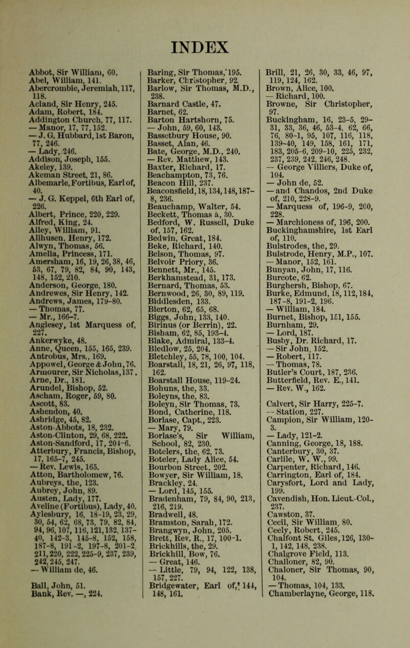 INDEX Abbot, Sir William, 60. Ai)el, William, 141. Abercrombie, Jeremiah, 117, 118. Acland, Sir Henry, 245. Adam, Robert, 184. Addington Church, 77,117. — Manor, 17, 77,152. — J. G, Hubbard, 1st Baron, 77, 246. — Lady, 246. Addison, Joseph, 155. Akeley, 139. Akeman Street, 21, 86. Albemarle, Fortibus, Earl of, 40. — J. G. Keppel, 6th Earl of, 226. Albert, Prince, 220, 229. Alfred, King, 24. Alley, William, 91. Allhusen, Henry, 172. Alwyn, Thomas, 56. Amelia, Princess, 171. Amersham, 16, 19, 26,38, 46, 63, 67, 79, 82, 84, 90, 143, 148, 152, 210. Anderson, George, 180. Andrewes, Sir Henry, 142. Andrews, James, 179-80. — Thomas, 77. — Mr., 166-7. Anglesey, 1st Marquess of, 227. Ankerwyke, 48. Anne, Queen, 155, 165, 239. Antrobus, Mr.s., 169. Appowel, George* John,76. Armourer, Sir Nicholas, 137. Arne, Dr., 181. Arundel, Bishop, 52. Ascham, Roger, 59, 80. Ascott, 83. Ashendon, 40. A.shridge, 45, 82. Aston-Abbots, 18, 232. Aston-Clinton, 29, 68, 222. Aston-Sandford, 17, 204-6. Atterbury, Francis, Bishop, 17, 165-7, 245. — Rev. Lewis, 165. Atton, Bartholomew, 76. Aul)reys, the, 123. Aubrey, John, 89. Austen, Lady, 177. Aveline (Fortibu.s), Lady, 40. Aylesbury, 16, 18-19, 23, 29, 30, 54, 62, 68, 73, 79. 82, 84, 94, 96,107, 116,121,132,137- 40, 142-3, 145-8, 162, 158, 187-8, 191-2, 197-8, 201-2, 211,220, 222,225-9, 237, 239, 242,245, 247. — William de, 46. Biill, John, 51. Bank, Rev. —, 224. Baring, Sir Thomas,'195. Barker, Christopher, 92. Barlow, Sir Thomas, M.D., 238. Barnard Castle, 47. Barnet, 62. Barton Hartshorn, 75. — John, 59, 60, 143. Bassetbury House, 90. Basset, Alan, 46. Bate, George, M.D., 240. — Rev. Matthew, 143. Baxter, Richard, 17. Beachampton, 73, 76. Beacon Hill, 237. Beaconsfleld, 18,134,148,187- 8, 236. Beauchamp, Walter, 54. Beckett, Thomas a, 30. Bedford, W. Russell, Duke of, 167, 162. Bedwin, Great, 184. Beke, Richard, 140. Belson, Thomas, 97. Belvoir Priory, 36. Bennett, Mr., 145. Berkhamstead, 31,173. Bernard, Thomas, 53. Bern wood, 26, 30, 89,119. Biddlesden, 133. Bierton, 62, 65, 68. Biggs, John, 133,140. Birinus (or Berrin), 22. Bisham, 62, 85, 193-4. Blake, Admiral, 133-4. Bledlow, 25, 204, Bletchley, 55, 78,100, 104. Boarstall, 18, 21, 26, 97, 118, 162. Boarstall House, 119-24. Bohuns, the, 33. Boleyns, the, 83. Boleyn, Sir Thomas, 73. Bond, Catherine, 118, Borlase, Capt., 223. — Mary, 79. Borlase’s, Sir William, School, 82, 230. Botelers, the, 62, 73. Boteler, Lady Alice, 54. Bourbon Street, 202. Bowyer, Sir William, 18. Brackley, 24. — Lord, 145, 155. Bradenham, 79, 84, 90, 213, 216, 219. Bradwell, 48. Bramston, Sarah, 172. Brangw)’n, John, 205. Brett, Rev. R., 17,100-1. Brickhills, the, 29. Brickhill, Bow, 76. — Great, 146. — Little, 79, 94, 122, 138, 157, 227. Bridgewater, Earl of,* 144, 148, 161. Brill, 21, 26, 30, 33, 46, 97, 119, 124, 162. Brown, Alice, 100. — Richard, 100. Browne, Sir Christopher, 97. Buckingham, 16, 23-5, 29- 31, 33, 36, 46, 53-4, 62, 66, 76, 80-1, 95, 107, 116, 118, 139-40, 149, 158, 161, 171, 183, 205-6, 209-10, 225, 232, 237, 239, 242, 246, 248. — George Yilliers, Duke of, 104. — John de, 52. — and Chandos, 2nd Duke of, 210, 228-9. — Marquess of, 196-9, 2C0, 228. — Marchioness of, 196, 200. Buckinghamshire, 1st Earl of, no. Bulstrodes, the, 29. Bulstrode, Henry, M.P., 107. — Manor, 152,161. Bunyan, John, 17,116. Burcote, 62. Burghersh, Bishop, 67. Burke, Edmund, 18,112,184, 187-8, 191-2, 196. — William, 184. Burnet, Bishop, 151,155. Burnham, 29. — Lord, 187. Busby, Dr. Richard, 17. — Sir John, 152. — Robert, 117. — Thomas, 78. Butler’s Court, 187, 236. Butterfield, Rev. E., 141. — Rev. W., 162. Calvert, Sir Harry, 225-7. --Station, 227. Campion, Sir William, 120- 3. — Lady, 121-2. Canning, George, 18, 188. Canterbury, 30, 37. Carlile, W. W., 99. Carpenter, Richard, 146. Carrington, Earl of, 184. Carysfort, Lord and Lady, 199. Cavendish, Hon. Lieut.-Col., 237. Cawston, 37. Cecil, Sir William, 80. Ceely, Robert, 245. ChalfontSt. Giles, 126, 130- 1,142, 148, 238. Chalgrove Field, 113. Challoner, 82, 90. Chaloner, Sir Thomas, 90, 104. — Thomas, 104, 133. 1 Chamberlayne, George, 118.
