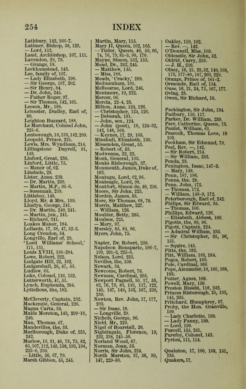 Lathbury, 142, 166-7. Latimer, Bishop, 38, 126. — Lord, 152. Laud, Archbishop, 107, 111. Lavendon, 29, 79. — Grange, 18. Leckhamstead, 143. Lee, family of, 197. — Lady Elizabeth, 198. — Sir George, 197, 202. — Sir Henry, 84. — Dr. John, 245. — Father Roger, 97. — Sir Thomas, 142,161. Leeson, Mr., 188. Leicester, Dudley, Earl of, 90. Leighton Buzzard, 188. Le Marchant, Colonel John, 225-6. Lenborough, 18,133,142,209. Leopold, Prince, 221. Lewis, Mrs. Wyndham, 214. Lillingstone Dayrell, 91, 143. Linford, Great, 239. Linford, Little, 75. — Manor of, 62. Linslade, 29. Lister, Anne, 239. — Dr. Martin, 239. — Martin, M.P., 95-6. — Susannah, 239. Littleboy, 148. Lloyd, Mr. & Mrs., 199. Lluelyn, George, 241. — Dr. Martin, 240, 241. — Martin, jun., 241. — Richard, 241. Loakes Manor, 184. Lollards, 17, 38, 47, 52-3. Long Crendon, 54. Longville, Earl of, 29. ‘Lord Williams’ School,’ 111, 131. Louis XVIII, 195-204. Lowe, Robert, 222. Ludgate Hill, 22, 192. Ludgershall, 26, 47, 53. Ludlow. 63. Luke, Colonel, 116,132. Lutterworth, 47, 51. Lynch, Euphemia, 204. Lytteltons, the, 182. McCleverty, Captain, 232. Mackenzie, General, 226. Magna Carta, 34. Maids Moreton, 143, 209-10, 240. Man, Thomas, 67. Mandevilles, the, 33. Marlborough, Duke of, 225, 242. Mariow, 16, 31, 46, 73, 75, 82, 85,107,112,143,158,193, 194, 225-6, 230. — Little, 26, 67, 79. Marsh Gibbon, 65, 245. Martin, Marj’, 115. Mary II, Queen, 162,165. — 'I’udor, Queen, 46, 59, 66, 74, 76, 79,81-3, 90, 170. Mayne, Simon, 132, 133. Mead, Dr., 242, 245. — Matthew, 145. — Miss, 188. Meads, ‘ Cracky,’ 209. Medmenham, 191. Melbourne, Lord, 246. Mentmore, 19, 222. Mercer, 96. Mercia, 22-4, 25. Milton, Anne, 124,126. — Christopher, 124, 126. — Deborah, 131. — John, sen., 124. — John (poet), 18, 124-32, 142, 148, 168. — Keynes, 17, 29, 165. Minshull, Elizabeth, 130. Missenden, Great, 53. — Robert of, 5.3. Modwenna, 22, 23. Monk, General, 133. Monks Risborough, 37. Monmouth, James, Duke of, 162. Montagu, Lord, 62,96. Monteagle, Lord, 98. Montfort, Simon de, 40, 216. Moore, Sir John, 225. Morden, James, 53. More, Sir Thomas, 68, 70. Morris, Matthew, 227. — William, 126. Moulder, Betty, 205. Moulsoe, 225. — Mary, 97. Mursley, 83, 84, 96. Myers, John, 75. Napier, Dr. Robert, 239. Napoleon Bonaparte, 196-7, 199, 201-2, 225-6. Nelson, Lord, 233. Nevilles, the, 199. Newark, 34. Newcome, Robert, 76. Newman, Cardinal, 205. Newport Pagnell, 16. 17, 55, 62, 76, 79, 8.3, 116, 117, 122, 145, 147, 149, 152, 167, 228, 239. Newton, Rev. John, 17, 177, 203. — Sir Isaac, 18. — Longville, 29. Nichols, George, 96. Nield, Mr., 229. Nigel of Boarstall, 26. Nightingale, Florence, 19, 232, 238, 245-50. Norland Wood, 67. Norman, Joan, 53. Norris, Sir John, 224. North Marston, 37, 38, 39, 147, 229-30. Oakley, 119,162. — Rev. —, 142. O’Donnell, Miss, 199. Oldcastle, Sir John, 52. Oldrid, Carry, 210. — J. H., 210. Olney, 16, 21, 29,52,149,168, 173, 177-80, 187, 203, 229. Orange, Prince of, 161-2. Ormonde, Earl of, 134. Ouse, 16, 21, 24, 73, 167, 177. Oving, 28. Owen, Sir Richard, 18. Packington, Sir John, 134. Padbury, 116,117. Parker, Dr. William, 239. Parr, Catherine, Queen, 73. Paulet, William, 61. Peacock, Thomas Love, 18 193. Peckham, Sir Edmund, 79. Peel, Rev. —, 142. — Sir Robert, 214. — Sir William, 233. Penda, 23. Penington, Isaac, 147-9. — Mary, 148. Penn, 187, 196. Penns, the, 28. Penn, John, 172. — Thomas, 172. — William, 148-9, 172. Peterborough, Earl of, 242. Philips, Sir Edward, 95. — Thomas, 166. Phillips. Edward, 126. — Elizabeth, Abbess, 166. Pigotts, the, 89, 96. Pigott, Captain, 224. — Admiral William, 235. — Sir Christopher, 95, 96, 151. — Squire, 145. Pitts, the, 182. Pitt, William, 183, 184. Poges, Robert, 169. Pole, Cardinal, 166. Pope, Alexander, 18,166,168, 183. Potter, Agnes, 109. Powell, Mary, 130. Preston Bissett, 118, 242. Princes Risborough, 25, 133, 145, 205. Pritchard, Humphrey, 97. Proby, the Hon. Granville, 199 — Lady Charlotte, 199. — Lady Fanny, 199. — Lord, 199. Purcell, 155, 241. Purefoy, Colonel, 143. Pyrton, 111, 114. Quainton, 17, 100, 103, 151, 235. Quakers, 17.