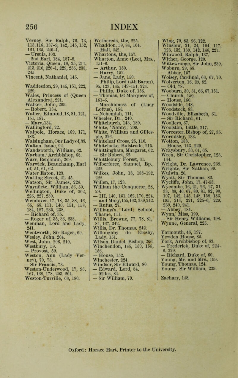Verney, Sir Ralph, 70, 73, 113,116, 137-9, 142, 145, 152, 161,165, 240-1. — Ursula, 103. — 2nd Earl, 184, 187-8. Victoria, Queen, 18, 25, 211, 213, 216, 220-1, 229, 236, 238, 245. Vincent, Nathaniel, 145. Waddesdon, 29, 145,151,222, 229. Wales, Princess of (Queen Alexandra), 221. Walker, John, 209. — Robert, 134. Waller, Edmund, 18,81,121, 151,187. — Mary,-134. Wallingford, 22. Walpole, Horace, 169, 171, 183. Walsingham,OurLadyof,38. Walton, Isaac, 92. Wandsworth, William, 62. Warham.' Archbishop, 68. Warr, Benjamin, 209. Warwick, Beauchamp, Earl of, 54, 61, 62. Water Eaton, 123. Watling Street, 21, 45. Watson, Sir James, 226. Waynflete, William, 56, 59. Wellington, Duke of, 202, 226, 227, 230. Wendover, 17, 18, 35, 38, 46, 65, 68, 111, 140, 151, 158, 184, 187, 235, 238. — Richard of, 35. — Roger of, 35, 36, 238. Wen man. Lord and Lady, 241. Wentworth, Sir Roger, 69. Wesley, John, 204. West, John, 206, 210. Westbury, 59. — Provost, 59. Weston, Ann (Lady Ver- ney), 70, 73. — Sir Francis, 73. Weston-Underwood, 17, 96, 167, 168, 178, 203, 204. Weston-Turville, 68, 180. Wethereds, the, 225. Whaddon, 59, 84, 104. — Hall, 242. Whartons, the, 157. Wharton, Anne (Lee), Mrs., 151-6. — Arthur, 150. — Harry, 152. — Jane, Lady, 150. — Philip, Lord (4thBaron), 95, 123, 145, 149-151, 224. — Philip, Duke of, 156. — Tliomas, 1st Marquess of, 151-6. — Marchioness of (Lucy Loftus), 155. — Nehemiah, 111. Wheeler, Dr., 240. Whitchurch, 143, 180. White, ‘ Nanny,’ 209. White, William and Gilles- pie, 226. Whiteleaf Cross, 25,110. Whitelocke, Bulstrode, 215. Whittingham, Margaret, 62. — Sir Robert, 62. Whittlebury Forest, 61. Wilberforce, Samuel, Bp., 222. Wilkes, John, 18, 188-192, 228. Widen, 17,123. William the Conqueror, 28, 29.- — Ill, 140, 151,162,170, 224. — and Mary,155,162,239,242. — Rufus, 27. Williams’s, Lord; School, Thame, 111. Willis, Browne, 77, 78, 81, 84, 167, 242. Willis, Dr. Thomas, 242. Willoughby de Eresby, Lady, 151. Wilson, Daniel, Bishop, 206. Winchendon, 145, 150, 155, 156. — House, 152. Winchester, 224. Windsor, Sir Edward, 80. — Edward, Lord, 84. — Miles, 84. — Sir William, 79. Wing, 70, 83, 96,122. Winslow, 21, 24, 104, 117, 123, 132, 139, 142,146, 227. Winwood, Ralph, 137. Wither, George, 120. Wittewronge, Sir John, 239. Woburn, 29, 68. — Abbey, 157. Wolsey, Cardinal, 66, 67, 70. Wolverton, 16, 29, 82. — Old, 78. Wooburn, 30, 31,66,67,151. — Church, 150. — House, 150. Woodside, 148. Woodstock, 83. Wood vide, Elizabeth, 61. — Sir Richard, 61. Woolleys, 67. Woolston, Little, 247. Worcester, Bishop of, 27,35. Wormisley, 133. Wotton, 183. — House, 143, 229. Wraysbury, 33, 61, 65. Wren, Sir Christopher, 123, 144. Wright, Dr. Lawrence, 239. Wrighte, Sir Nathan, 99. Wulwin, 26. Wyatt, Sir Thomas, 82. Wycliffe, John, 17, 47-53. Wycombe, 16, 21, 26, 27, 31, 33, 38, 46, 67, 80, 81, 82, 90, 107, 142, 145, 148, 158, 183, 195, 214, 221, 225-6, 229, 239, 240, 241. — Abbey, 184. Wynn,' Miss, 199. — Sir Henry Williams, 198. Wynne, General, 225, Yarmouth, 46, 197. Yewdcn Hou.se, 85. York, Archbishop of, 63. — Frederick, Duke of, 224- 6, 229. — Richard, Duke of, 60. Young, Mr. and Mrs., 199, Young, Thomas, 124. Young, Sir William, 229. Zachary, 148. Oxford: Horace Hart, Printer to the University.