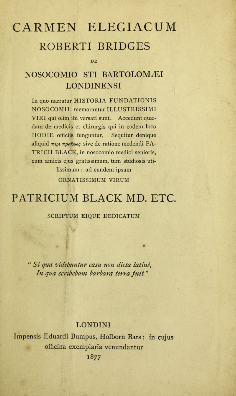 ROBERTI BRIDGES DE NOSOCOMIO STI BARTOLOMiEI LONDINENSI In quo narratur HISTORIA FUNDATIONIS NOSOCOMII: memorantur ILLUSTRISSIMI VIRI qui olim ibi versati sunt. Accedunt quae- dam de medicis et chirurgis qui in eodem loco HODIE officiis funguntur. Sequitur denique aliquid 7repi TrpaUwQ sive de ratione medendi PA- TRI CII BLACK, in nosocomio medici senioris, cum amicis ejus gratissimum, tum studiosis uti- lissimum : ad eundem ipsum ORNATISSIMUM VIRUM PATRICIUM BLACK MD. ETC. SCRIPTUM EIQUE DEDICATUM “ Si qua videbuntur casu non dicta latinb, In qua scribebam barbara terra fuit ” LONDINI Impensis Eduardi Bumpus, Holborn Bars: in cujus officina exemplaria venundantur 1877