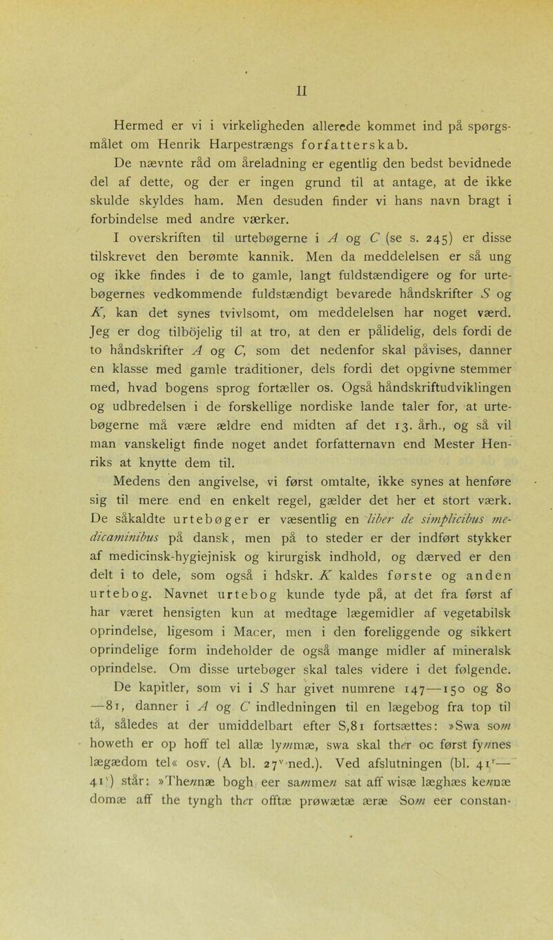 Hermed er vi i virkeligheden allerede kommet ind på spørgs- målet om Henrik Harpestrængs forfatterskab. De nævnte råd om åreladning er egentlig den bedst bevidnede del af dette, og der er ingen grund til at antage, at de ikke skulde skyldes ham. Men desuden finder vi hans navn bragt i forbindelse med andre værker. I overskriften til urtebøgerne i A og C (se s. 245) er disse tilskrevet den berømte kannik. Men da meddelelsen er så ung og ikke findes i de to gamle, langt fuldstændigere og for urte- bøgernes vedkommende fuldstændigt bevarede håndskrifter 5 og K, kan det synes tvivlsomt, om meddelelsen har noget værd. Jeg er dog tilbojelig til at tro, at den er pålidelig, dels fordi de to håndskrifter A og C, som det nedenfor skal påvises, danner en klasse med gamle traditioner, dels fordi det opgivne stemmer med, hvad bogens sprog fortæller os. Også håndskriftudviklingen og udbredelsen i de forskellige nordiske lande taler for, at urte- bøgerne må være ældre end midten af det 13. årh., og så vil man vanskeligt finde noget andet forfatternavn end Mester Hen- riks at knytte dem til. Medens den angivelse, vi først omtalte, ikke synes at henføre sig til mere end en enkelt regel, gælder det her et stort værk. De såkaldte urtebøger er væsentlig en libei• de simplicibus me- die aminibus på dansk, men på to steder er der indført stykker af medicinsk-hygiejnisk og kirurgisk indhold, og dærved er den delt i to dele, som også i hdskr. K kaldes første og anden urt eb o g. Navnet urt eb og kunde tyde på, at det fra først af har været hensigten kun at medtage lægemidler af vegetabilsk oprindelse, ligesom i Macer, men i den foreliggende og sikkert oprindelige form indeholder de også mange midler af mineralsk oprindelse. Om disse urtebøger skal tales videre i det følgende. De kapitler, som vi i ,S har givet numrene 147—150 og 80 —81, danner i A og C indledningen til en lægebog fra top til tå, således at der umiddelbart efter S,81 fortsættes: »Swa so vi howeth er op hoff tel allæ lymmæ, swa skal th^r oc først fy//nes lægædom tel« osv. (A bl. 2 7v ned.). Ved afslutningen (bl. 4ir— 41') står: »The«næ bogh eer sammen sat aff wisæ læghæs ke-vnæ domæ aff the tyngh ther offtæ prøwætæ æræ Sow eer constan-