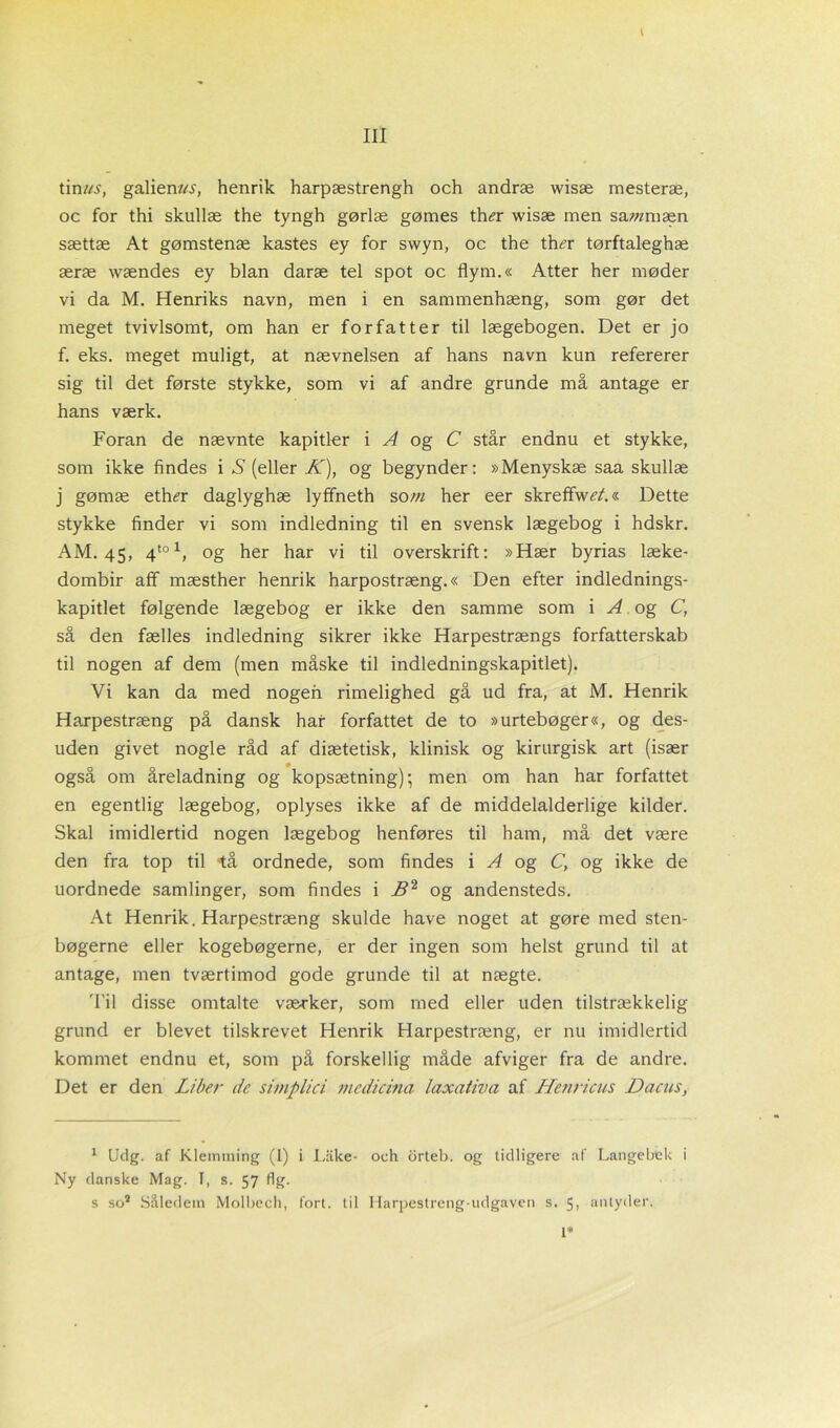 l tinrø>, galien/AT, henrik harpæstrengh och andræ wisæ mesteræ, oc for thi skullæ the tyngh gørlæ gømes th<?r wisæ men sarøm æn sættæ At gømstenæ kastes ey for swyn, oc the th^r tørftaleghæ æræ wændes ey bian daræ tel spot oc flym.« Atter her møder vi da M. Henriks navn, men i en sammenhæng, som gør det meget tvivlsomt, om han er forfatter til lægebogen. Det er jo f. eks. meget muligt, at nævnelsen af hans navn kun refererer sig til det første stykke, som vi af andre grunde må antage er hans værk. Foran de nævnte kapitler i Af og C står endnu et stykke, som ikke findes i S (eller K), og begynder: »Menyskæ saa skullæ j gømæ eth^r daglyghæ lyffneth sorø her eer skreffw^/.« Dette stykke finder vi som indledning til en svensk lægebog i hdskr. AM. 45, 4to1, og her har vi til overskrift: »Hær byrias læke- dombir afif mæsther henrik harpostræng.« Den efter indlednings- kapitlet følgende lægebog er ikke den samme som i A og C, så den fælles indledning sikrer ikke Harpestrængs forfatterskab til nogen af dem (men måske til indledningskapitlet). Vi kan da med nogen rimelighed gå ud fra, at M. Henrik Harpestræng på dansk har forfattet de to »urtebøger«, og des- uden givet nogle råd af diætetisk, klinisk og kirurgisk art (især også om åreladning og kopsætning); men om han har forfattet en egentlig lægebog, oplyses ikke af de middelalderlige kilder. Skal imidlertid nogen lægebog henføres til ham, må det være den fra top til tå ordnede, som findes i A og C, og ikke de uordnede samlinger, som findes i B2 og andensteds. At Henrik, Harpestræng skulde have noget at gøre med sten- bøgerne eller kogebøgerne, er der ingen som helst grund til at antage, men tværtimod gode grunde til at nægte. Til disse omtalte værker, som med eller uden tilstrækkelig grund er blevet tilskrevet Henrik Harpestræng, er nu imidlertid kommet endnu et, som på forskellig måde afviger fra de andre. Det er den Liber de simplici medicina laxativa af Henricus Dacus, 1 Udg. af Kleimning (I) i Lake- och drteb. og tidligere af Langebek i Ny danske Mag. T, s. 57 flg. s so* Såledem Molbech, fort. til Harpestreng-udgaven s. 5, antyder. l