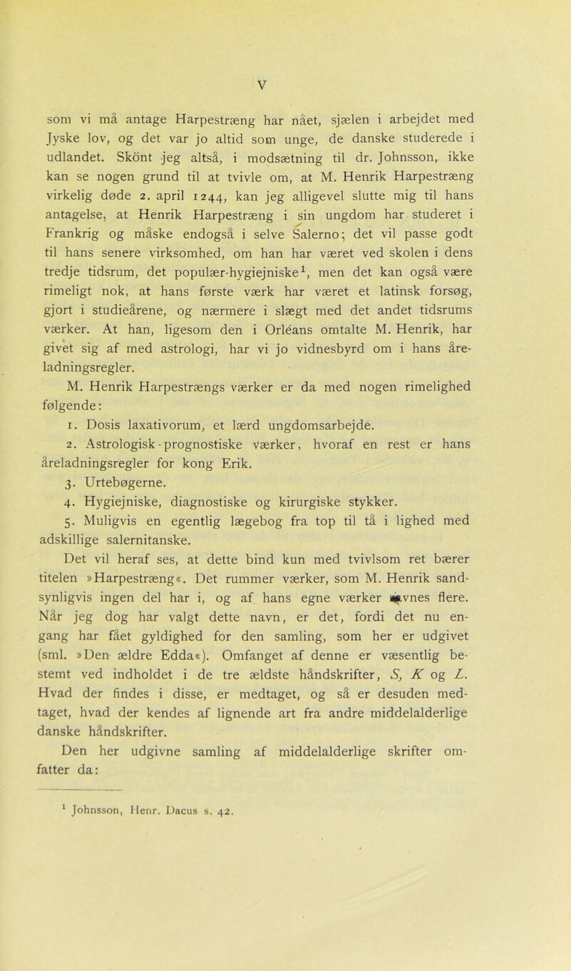 som vi må antage Harpestræng har nået, sjælen i arbejdet med Jyske lov, og det var jo altid som unge, de danske studerede i udlandet. Skont jeg altså, i modsætning til dr. Johnsson, ikke kan se nogen grund til at tvivle om, at M. Henrik Harpestræng virkelig døde 2. april 1244, kan jeg alligevel slutte mig til hans antagelse, at Henrik Harpestræng i sin ungdom har studeret i Frankrig og måske endogså i selve Salerno-, det vil passe godt til hans senere virksomhed, om han har været ved skolen i dens tredje tidsrum, det populær-hygiejniske1, men det kan også være rimeligt nok, at hans første værk har været et latinsk forsøg, gjort i studieårene, og nærmere i slægt med det andet tidsrums værker. At han, ligesom den i Orléans omtalte M. Henrik, har givet sig af med astrologi, har vi jo vidnesbyrd om i hans åre- ladningsregler. M. Henrik Harpestrængs værker er da med nogen rimelighed følgende: 1. Dosis laxativorum, et lærd ungdomsarbejde. 2. Astrologisk - prognostiske værker, hvoraf en rest er hans åreladningsregler for kong Erik. 3. Urtebøgerne. 4. Hygiejniske, diagnostiske og kirurgiske stykker. 5. Muligvis en egentlig lægebog fra top til tå i lighed med adskillige salernitanske. Det vil heraf ses, at dette bind kun med tvivlsom ret bærer titelen »Harpestræng«. Det rummer værker, som M. Henrik sand- synligvis ingen del har i, og af hans egne værker ajavnes flere. Når jeg dog har valgt dette navn, er det, fordi det nu en- gang har fået gyldighed for den samling, som her er udgivet (sml. »Den ældre Edda«). Omfanget af denne er væsentlig be- stemt ved indholdet i de tre ældste håndskrifter, SK og Z. Hvad der findes i disse, er medtaget, og så er desuden med- taget, hvad der kendes af lignende art fra andre middelalderlige danske håndskrifter. Den her udgivne samling af middelalderlige skrifter om- fatter da: 1 Johnsson, Henr. Dacus s. 42.