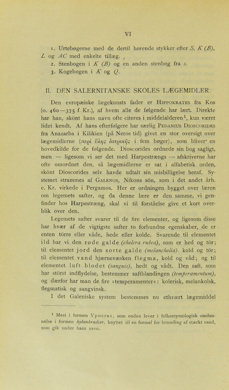 1. Urtebøgerne med de dertil hørende stykker efter S, K (B), L og AC med enkelte tillæg. , 2. Stenbogen i K (B) og en anden stenbog fra s. # t 3. Kogebogen i K og Q. II. DEN SALERNITANSKE SKOLES LÆGEMIDLER. Den evropæiske lægekunsts fader er Hippokrates fra Kos (o. 460—375 f. Kr.), af hvem alle de følgende har lært. Direkte har han, skont hans navn ofte citeres i middelalderen1, kun været lidet kendt. Af hans efterfølgere har særlig Pedanius Dioscorides fra Anazarba i Kilikien (på Neros tid) givet en stor oversigt over lægemidlerne (tceqI vkrjq laxQixfjq i fem bøger), som bliver' en hovedkilde for de følgende. Dioscorides ordnede sin bog sagligt, men — ligesom vi ser det med Harpestrængs — afskriverne har ofte omordnet den, så lægemidlerne er sat i alfabetisk orden, skont Dioscorides selv havde udtalt sin misbilligelse heraf. Sy- stemet strammes af Galenos, Nikons son, som i det andet årh. e. Kr. virkede i Pergamos. Her er ordningen bygget over læren om legemets safter, og da denne lære er den samme, vi gen- finder hos Harpestræng, skal vi til forståelse give et kort over- blik over den. Legemets safter svarer til de fire elementer, og ligesom disse har hvær af de vigtigste safter to forbundne egenskaber, de er enten torre eller våde, hede eller kolde. Svarende til elementet ild har vi den røde galde (ckolera rubea), som er hed og tor; til elementet jord den sorte galde (melanc/iolia). kold og tor; til elementet vand hjærnevæsken flegma, kold og våd; og til elementet luft blodet (sanguis), hedt og vådt. Den saft, som har storst indflydelse, bestemmer saftblandingen (temperamentuvi), og dærfor har man de fire »temperamenter« : kolerisk, melankolsk, flegmatisk og sangvinsk. I det Galeniske system bestemmes nu ethvært lægemiddel 1 Mest i formen Ypocras, som endnu lever i folkeelymologisk omdan- nelse i formen hybenkradser, knyttet til en formel for brænding af stærkt vand, som gik under hans navn.