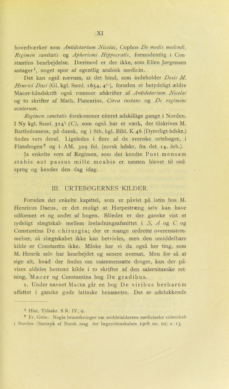 hovedværker som Antidotarium Nicolai, Cophos De modis medendi'} Regimen sanitatis og Aphorismi Hippocratis, formodentlig i Con- stantins bearbejdelse. Dærimod er der ikke, som Ellen Jørgensen antager* 1, noget spor af egentlig arabisk medicin. Det kan også nævnes, at det bind, som indeholder Dosis M. Henrici Daci (GI. kgl. Saml. 1654, 4t0), foruden et betydeligt ældre Macer-håndskrift også rummer afskrifter af Antidotarium Nicolai og to skrifter af Math. Platearius, Circa instans og De regimine acutorum. Regimeti sanitatis forekommer citeret adskillige gange i Norden. I Ny kgl. Saml. 3i4b (C), som også har et værk, der tilskrives M. Bartholomeus, på dansk, og i Sth. kgl. Bibi. K 46 (Dyredigt-hdskr.) findes vers deraf. Ligeledes i flere af de svenske urtebøger, i Flatøbogen2 og i AM. 309 fol. (norsk hdskr. fra det 14. årh.). Ja enkelte vers af Regimen, som det kendte Post mensam stabis aut passus mille meabis er næsten blevet til ord- sprog og kendes den dag idag. III. URTEBØGERNES KILDER. Foruden det enkelte kapittel, som er påvist på latin hos M. Henricus Dacus, er det muligt at Harpestræng selv kan have udformet et og andet af bogen. Således er der ganske vist et tydeligt slægtskab mellem åreladningsafsnittet i S, A og C og Constantins De chirurgia; der er mange ordrette overensstem- melser, så slægtskabet ikke kan betvivles, men den umiddelbare kilde er Constantin ikke. Måske har vi da også her ting, som M. Henrik selv har bearbejdet og senere oversat. Men for så at sige alt, hvad der findes om usammensatte droger, kan der på- vises aldeles bestemt kilde i to skrifter af den salernitanske ret- ning, Mac er og Constantins bog De gradibus. 1. Under navnet Macer går en bog De viribus herbarum affattet i ganske gode latinske hexametre. Det er udelukkende 1 Hist. Tidsskr. 8 R. IV, 9. * Fr. Gron : Nogle bcmerkninger om middelalderens medicinske videnskab i Norden (Særtryk af Norsk mag for lægevidenskaben 1908 no. to) s. 13.